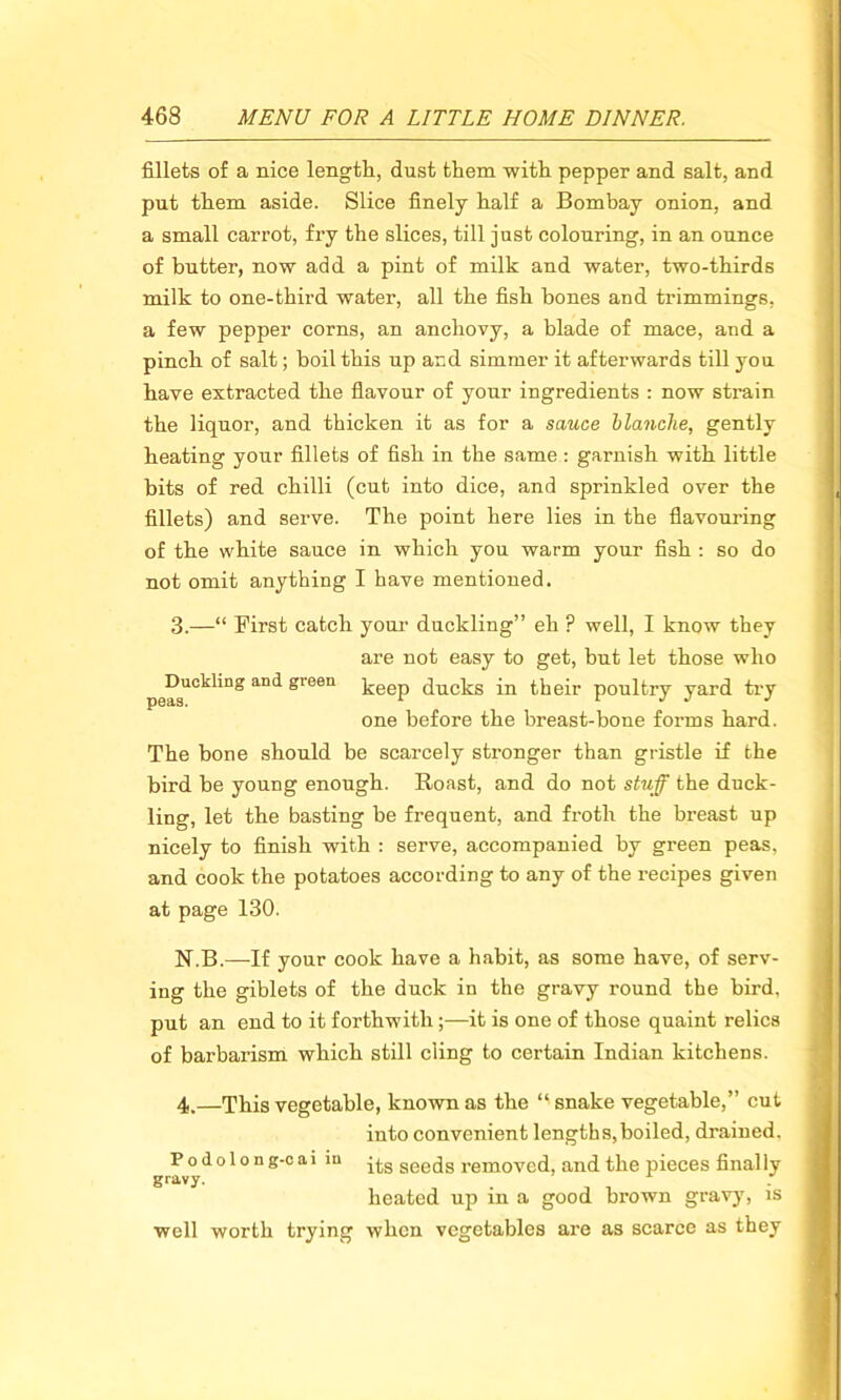 fillets of a nice length, dust them with pepper and salt, and put them aside. Slice finely half a Bombay onion, and a small carrot, fry the slices, till just colouring, in an ounce of butter, now add a pint of milk and water, two-thirds milk to one-third water, all the fish bones and trimmings, a few pepper corns, an anchovy, a blade of mace, and a pinch of salt; boil this up and simmer it afterwards till you have extracted the flavour of your ingredients : now strain the liquor, and thicken it as for a sauce blanche, gently heating your fillets of fish in the same: garnish with little bits of red chilli (cut into dice, and sprinkled over the fillets) and serve. The point here lies in the flavouring of the white sauce in which you warm your fish : so do not omit anything I have mentioned. 3. —“ First catch your duckling” eh ? well, I know they are not easy to get, but let those who peisU0^'n° aD<^ green keep ducks in their poultry yard try one before the breast-bone forms hard. The bone should be scarcely stronger than gristle if the bird be young enough. Roast, and do not stuff the duck- ling, let the basting be frequent, and froth the breast up nicely to finish with : serve, accompanied by green peas, and cook the potatoes according to any of the recipes given at page 130. N.B.—If your cook have a habit, as some have, of serv- ing the giblets of the duck in the gravy round the bird, put an end to it forthwith;—it is one of those quaint relics of barbarism which still cling to certain Indian kitchens. 4. —This vegetable, known as the “ snake vegetable,” cut into convenient lengths, boiled, drained. Podolong-cai in its seeds removed, and the pieces finally gravy. _ A heated up in a good brown gravy, is well worth trying when vegetables are as scarce as they