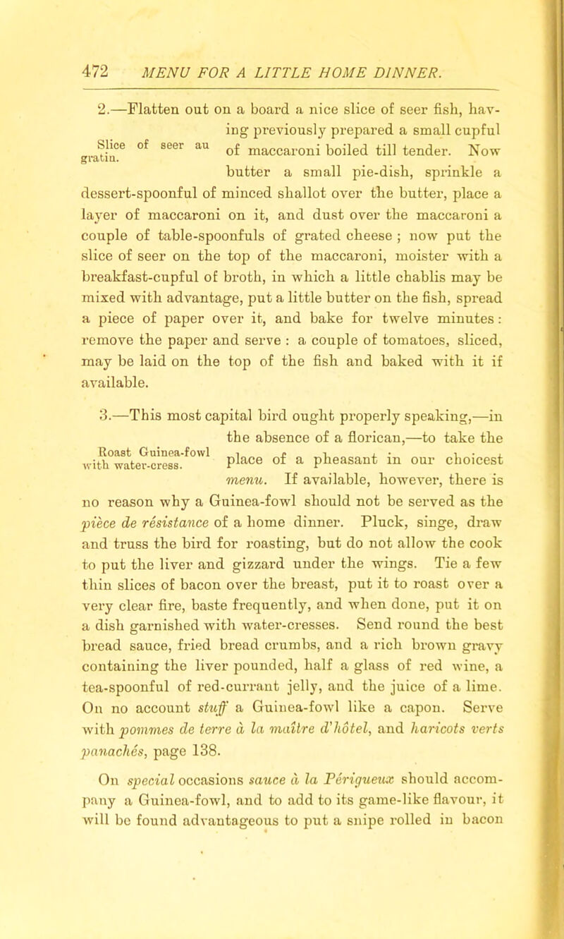 2.—Flatten out on a board a nice slice of seer fish, hav- ing previously prepared a small cupful Slice of seer au 0£ maccar(mj boiled till tender. Now gratia. butter a small pie-dish, sprinkle a dessert-spoonful of minced shallot over the butter, place a layer of maccaroni on it, and dust over the maccaroni a couple of table-spoonfuls of grated cheese ; now put the slice of seer on the top of the maccaroni, moisten with a breakfast-cupful of broth, in which a little chablis may be mixed with advantage, put a little butter on the fish, spread a piece of paper over it, and bake for twelve minutes: remove the paper and serve : a couple of tomatoes, sliced, may be laid on the top of the fish and baked with it if available. 3.—This most capital bird ought properly speaking,—in the absence of a florican,—to take the ivith°w£iter-cress.^° Place of a Peasant in our choicest menu. If available, however, there is no reason why a Guinea-fowl should not be served as the 'piece de resistance of a home dinner. Pluck, singe, draw and truss the bird for roasting, but do not allow the cook to put the liver and gizzard under the wings. Tie a few thin slices of bacon over the breast, put it to roast over a very clear fire, baste frequently, and when done, put it on a dish garnished with water-cresses. Send round the best bread sauce, fried bread crumbs, and a rich brown gravy containing the liver pounded, half a glass of red wine, a tea-spoonful of red-currant jelly, and the juice of a lime. On no account stuff a Guinea-fowl like a capon. Serve with pommes de terre d la maitre d’hdtel, and haricots verts panaches, page 138. On special occasions sauce d la Perigueux should accom- pany a Guinea-fowl, and to add to its game-like flavour, it will be found advantageous to put a snipe rolled in bacon