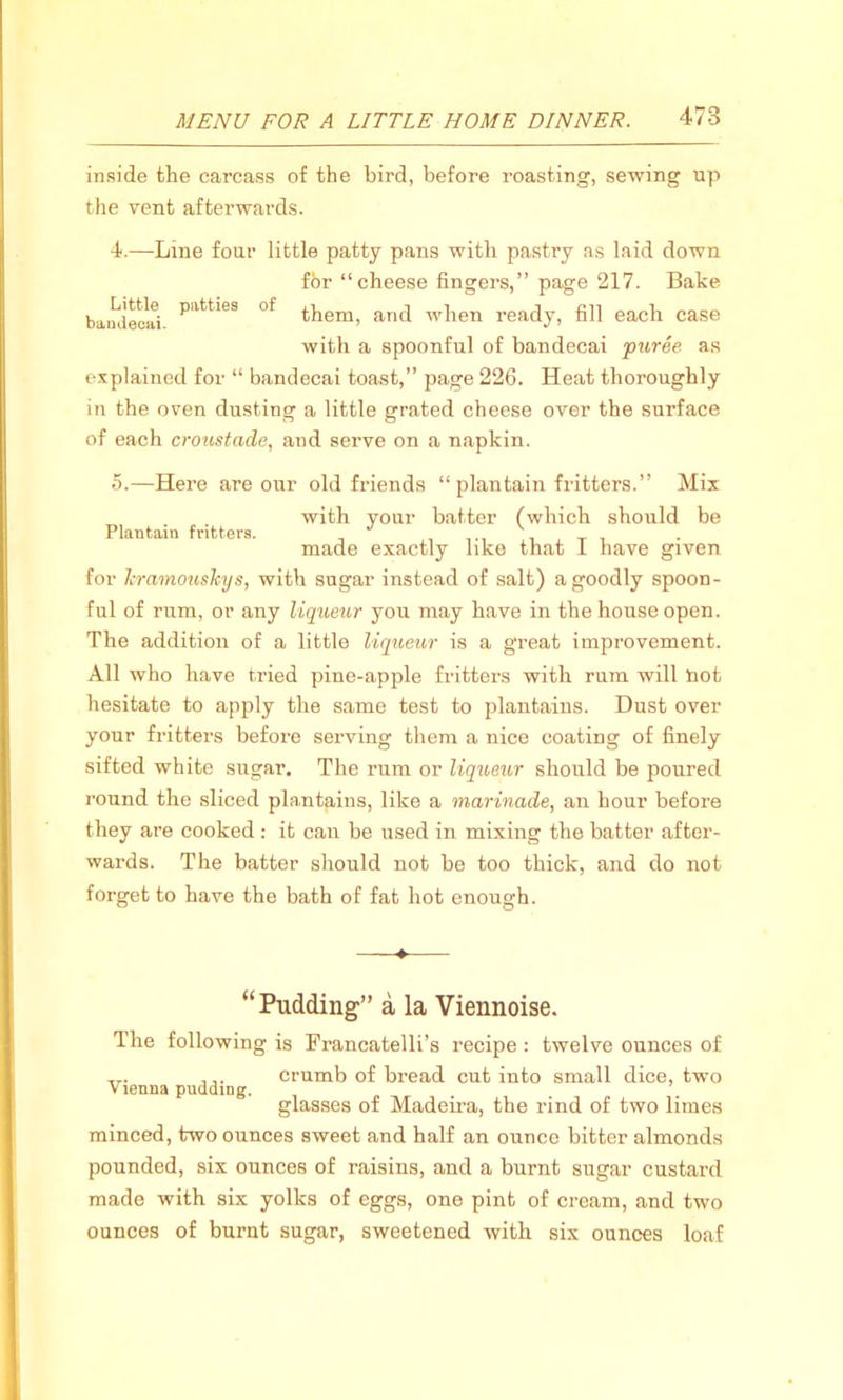 inside the carcass of the bird, before roasting, sewing up the vent afterwards. 4. —Line four little patty pans with pastry as laid down fbr “cheese fingers,” page 217. Bake baudeciti P'ltt'*eS of them, and when ready, fill each case with a spoonful of bandecai puree as explained for “ bandecai toast,” page 226. Heat thoroughly in the oven dusting a little grated cheese over the surface of each croustade, and serve on a napkin. 5. —Here are our old friends “ plantain fritters.” Mix with your batter (which should be Plantain fritters. 17 made exactly like that 1 have given for kramouskys, with sugar instead of salt) a goodly spoon- ful of rum, or any liqueur you may have in the house open. The addition of a little liqueur is a great improvement. All who have tried pine-apple fritters with rum will not hesitate to apply the same test to plantains. Dust over your fritters before serving them a nice coating of finely sifted white sugar. The rum or liqueur should be poured round the sliced plantains, like a marinade, an hour before they are cooked : it can be used in mixing the batter after- wards. The batter should not be too thick, and do not forget to have the bath of fat hot enough. ♦ “Pudding1” a la Viennoise. The following is Francatelli’s recipe : twelve ounces of ,r. crumb of bread cut into small dice, two Vienna pudding. glasses of Madeira, the rind of two limes minced, two ounces sweet and half an ounce bitter almonds pounded, six ounces of raisins, and a burnt sugar custard made with six yolks of eggs, one pint of cream, and two ounces of burnt sugar, sweetened with six ounces loaf