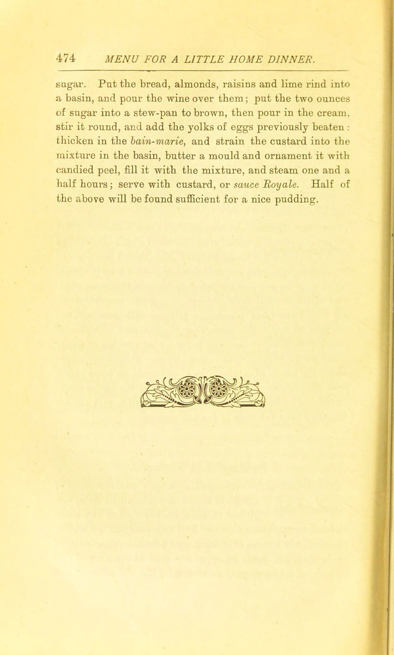 sugar. Put the bread, almonds, raisins and lime rind into a basin, and pour the wine over them; put the two ounces of sugar into a stew-pan to brown, then pour in the cream, stir it round, and add the yolks of eggs previously beaten : thicken in the bain-marie, and strain the custard into the mixture in the basin, butter a mould and ornament it with candied peel, fill it with the mixture, and steam one and a half hours; serve with custard, or sauce Boy ale. Half of the above will be found sufficient for a nice pudding.