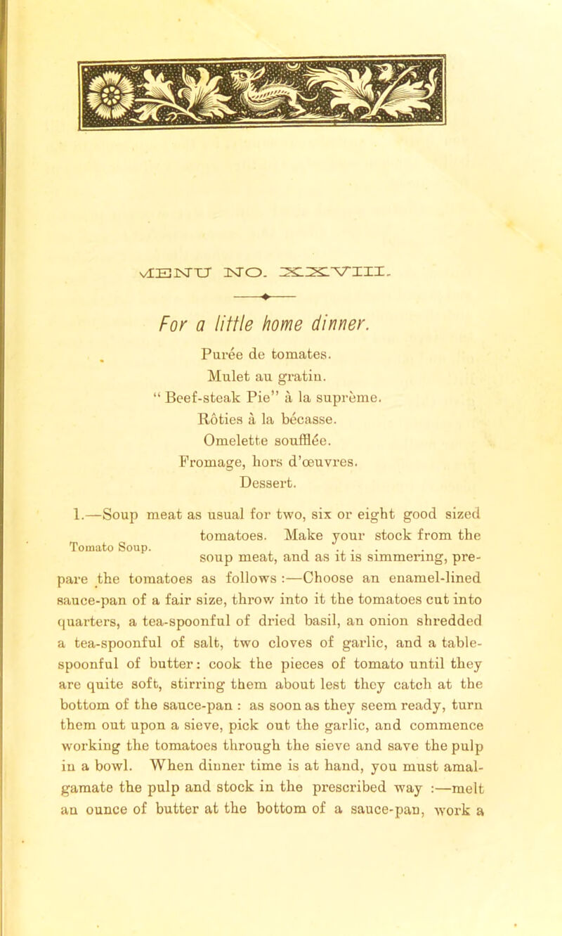 vIBJSTXJ NO. XXVIII. —- For a little home dinner. Puree de tomates. Mulet au gratia. “ Beef-steak Pie” a la supreme. Roties a la becasse. Omelette souffltie. Promage, hors d’oeuvres. Dessert. 1.—Soup meat as usual for two, six or eight good sized tomatoes. Make your stock from the Tomato Soup. , , .... soup meat, aud as it is simmering, pre- pare the tomatoes as follows :—Choose an enamel-lined sauce-pan of a fair size, throw into it the tomatoes cut into quarters, a tea-spoonful of dried basil, an onion shredded a tea-spoonful of salt, two cloves of garlic, and a table- spoonful of butter: cook the pieces of tomato until they are quite soft, stirring them about lest they catch at the bottom of the sauce-pan : as soon as they seem ready, turn them out upon a sieve, pick out the garlic, and commence working the tomatoes through the sieve and save the pulp in a bowl. Wben dinner time is at hand, you must amal- gamate the pulp and stock in the prescribed way :—melt an ounce of butter at the bottom of a sauce-pan, work a