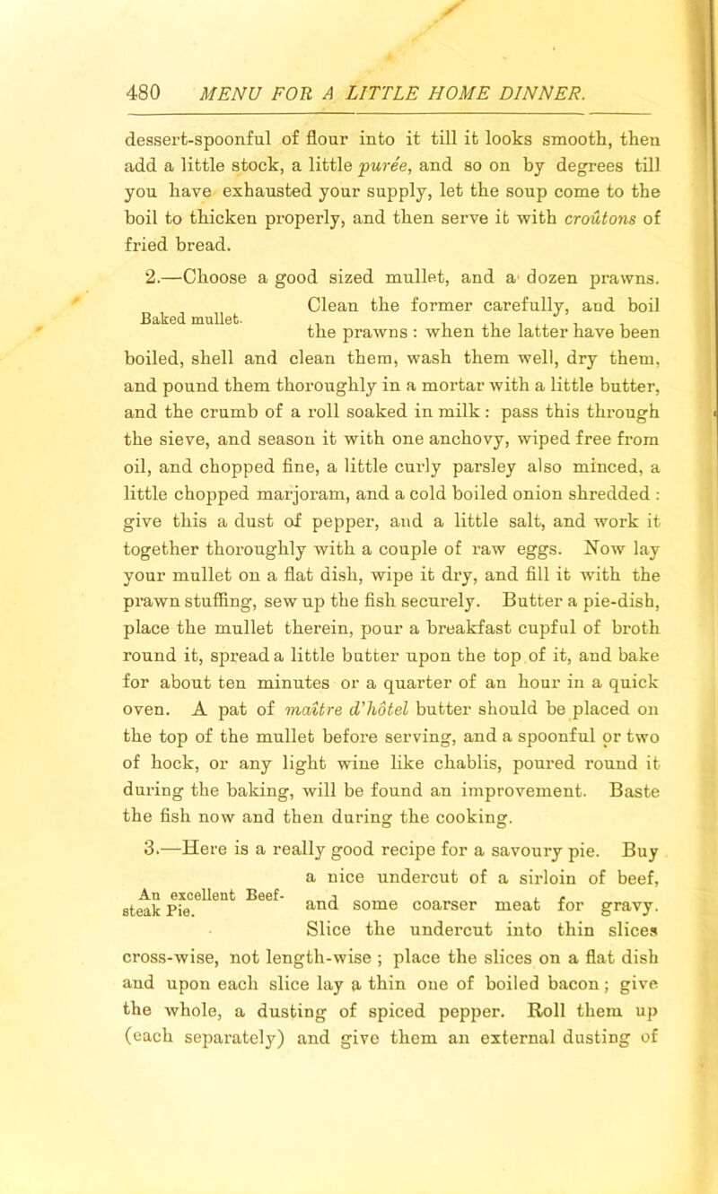 dessert-spoonful of flour into it till it looks smooth, then add a little stock, a little puree, and so on by degrees till you have exhausted your supply, let the soup come to the boil to thicken properly, and then serve it with croutons of fried bread. Baked mullet. 2. —Choose a good sized mullet, and a1 dozen prawns. Clean the former carefully, and boil the prawns : when the latter have been boiled, shell and clean them, wash them well, dry them, and pound them thoroughly in a mortar with a little butter, and the crumb of a roll soaked in milk: pass this through the sieve, and season it with one anchovy, wiped free from oil, and chopped fine, a little curly parsley also minced, a little chopped marjoi’am, and a cold boiled onion shredded : give this a dust of pepper, and a little salt, and work it together thoroughly with a couple of raw eggs. Now lay your mullet on a flat dish, wipe it dry, and fill it with the prawn stuffing, sew up the fish securely. Butter a pie-dish, place the mullet therein, pour a breakfast cupful of broth round it, spread a little butter upon the top of it, and bake for about ten minutes or a quarter of an hour in a quick oven. A pat of maitre d'hotel butter should be placed on the top of the mullet before serving, and a spoonful or two of hock, or any light wiue like chablis, poured round it during the baking, will be found an improvement. Baste the fish now and then during the cooking. 3. —-Here is a really good recipe for a savoury pie. Buy a nice undercut of a sirloin of beef, and some coarser meat for gravy. Slice the undercut into thin slices cross-wise, not length-wise ; place the slices on a flat dish and upon each slice lay a thin one of boiled bacon; give the whole, a dusting of spiced pepper. Roll them up (each separately) and give them an external dusting of An excellent Beef- steak Pie.