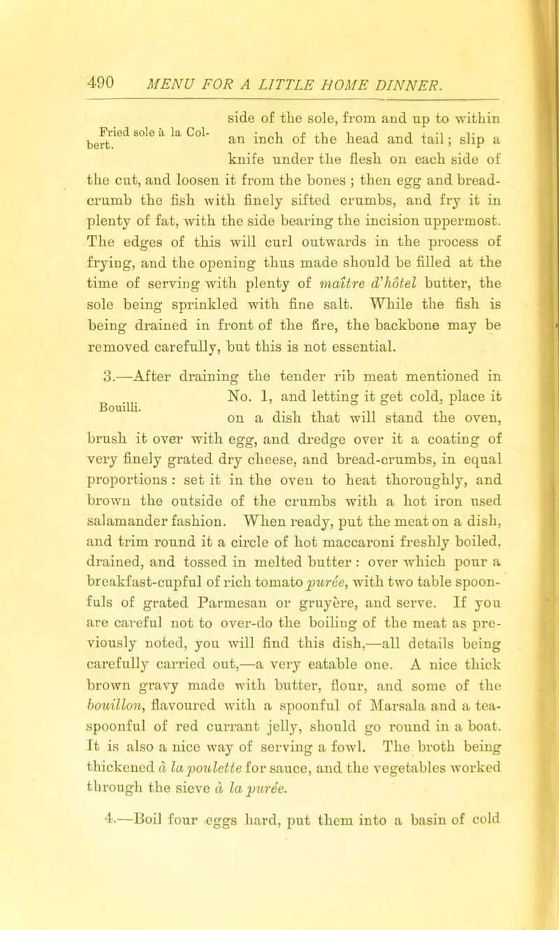 Pried sole a la Col bert. side of the sole, from and up to within an inch of the head and tail; slip a knife under the flesh on each side of the cut, and loosen it from the bones ; then egg and bread- crumb the fish with finely sifted crumbs, and fry it in plenty of fat, with the side bearing the incision uppermost. The edges of this will curl outwards in the process of frying, and the opening thus made should be filled at the time of serving with plenty of maitre cTliotel butter, the sole being sprinkled with fine salt. While the fish is being drained in front of the fire, the backbone may be removed carefully, but this is not essential. 3.—After draining the tender rib meat mentioned in ^ No. 1, and letting it get cold, place it on a dish that will stand the oven, brush it over with egg, and dredge over it a coating of very finely grated dry cheese, and bread-crumbs, in equal proportions : set it in the oven to heat thoroughly, and brown the outside of the crumbs with a hot iron used salamander fashion. When ready, put the meat on a dish, and trim round it a circle of hot maccaroni freshly boiled, drained, and tossed in melted butter : over which pour a breakfast-cupful of rich tomato puree, with two table spoon- fuls of grated Parmesan or gruyere, and serve. If you are careful not to over-do the boiling of the meat as pre- viously noted, you will find this dish,—all details being carefully carried out,—a very eatable one. A nice thick brown gravy made with butter, flour, and some of the bouillon, flavoured with a spoonful of Marsala and a tea- spoonful of red currant jelly, should go round in a boat. It is also a nice way of serving a fowl. The broth being thickened a lapoulette for sauce, and the vegetables worked through the sieve d la puree. 4.—Boil four eggs hard, put them into a basin of cold