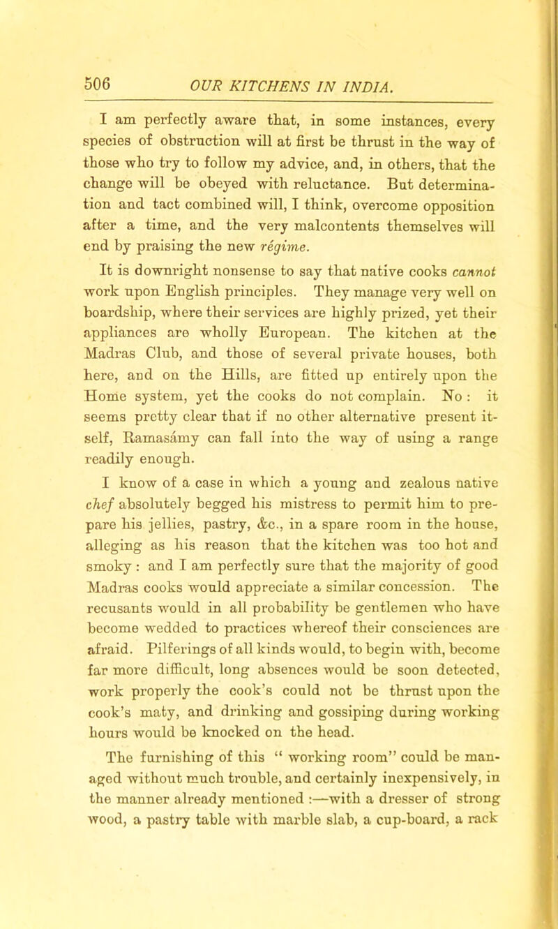 I am perfectly aware that, in some instances, every species of obstruction will at first be thrust in the way of those who try to follow my advice, and, in others, that the change will be obeyed with reluctance. But determina- tion and tact combined will, I think, overcome opposition after a time, and the very malcontents themselves will end by praising the new regime. It is downright nonsense to say that native cooks cannot work upon English principles. They manage very well on boardship, where their services are highly prized, yet their appliances are wholly European. The kitchen at the Madras Club, and those of several private houses, both here, and on the Hills, are fitted up entirely upon the Home system, yet the cooks do not complain. Ho : it seems pretty clear that if no other alternative present it- self, Ramasamy can fall into the way of using a range readily enough. I know of a case in which a young and zealous native chef absolutely begged his mistress to permit him to pre- pare his jellies, pastry, &c., in a spare room in the house, alleging as his reason that the kitchen was too hot and smoky: and I am perfectly sure that the majority of good Madras cooks would appreciate a similar concession. The recusants would in all probability be gentlemen who have become wedded to practices whereof their consciences are afraid. Pilferings of all kinds would, to begin with, become far more difficult, long absences would be soon detected, work properly the cook’s could not be thrust upon the cook’s maty, and drinking and gossiping during working hours would be knocked on the head. The furnishing of this “ working room” could be man- aged without much trouble, and certainly inexpensively, in the manner already mentioned :—with a dresser of strong wood, a pastry table with marble slab, a cup-board, a rack
