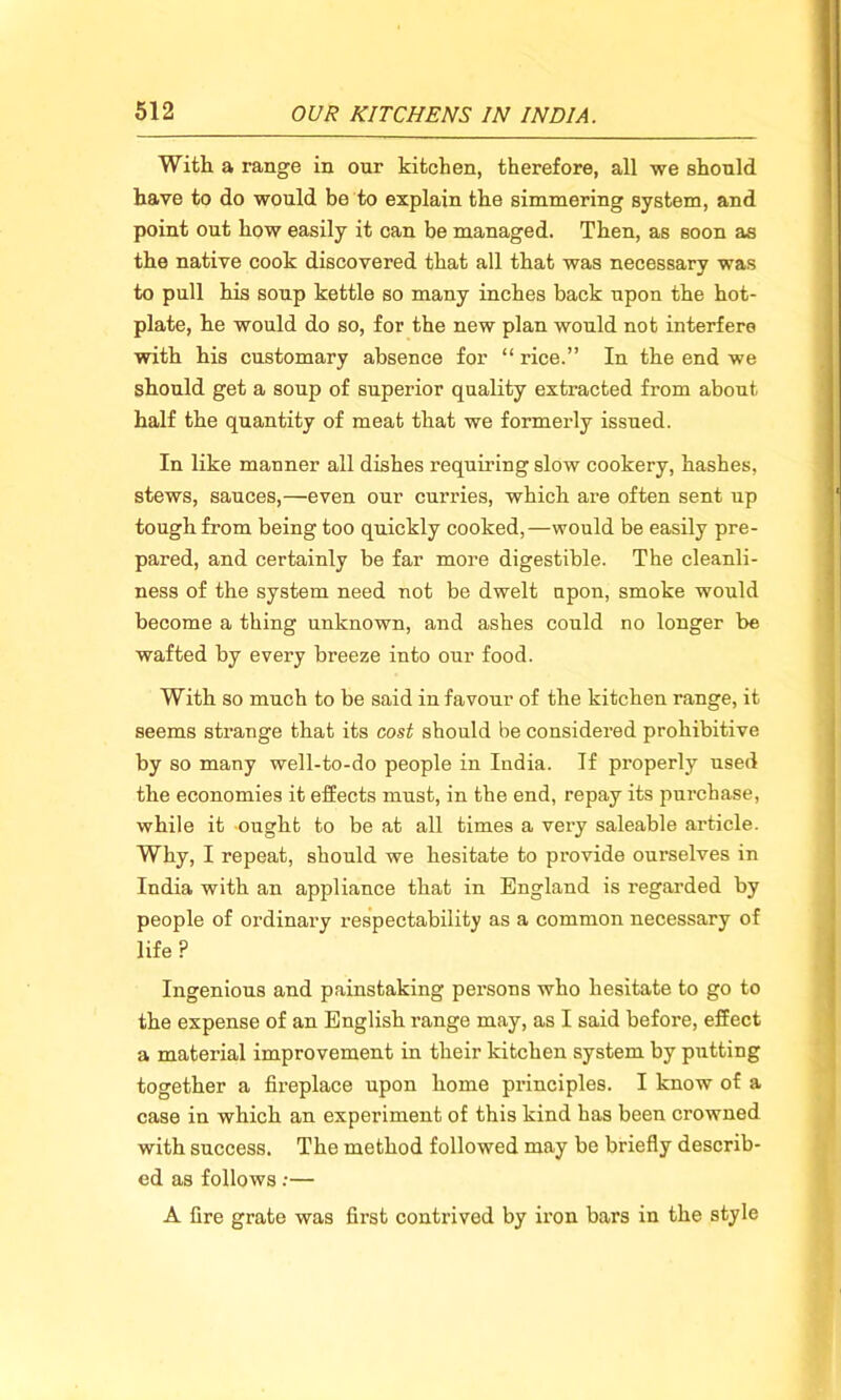 With a range in our kitchen, therefore, all we should have to do would be to explain the simmering system, and point out how easily it can be managed. Then, as Boon as the native cook discovered that all that was necessary was to pull his soup kettle so many inches back upon the hot- plate, he would do so, for the new plan would not interfere with his customary absence for “ rice.” In the end we should get a soup of superior quality extracted from about half the quantity of meat that we formerly issued. In like manner all dishes requiring slow cookery, hashes, stews, sauces,—even our curries, which are often sent up tough from being too quickly cooked,—would be easily pre- pared, and certainly be far more digestible. The cleanli- ness of the system need not be dwelt upon, smoke would become a thing unknown, and ashes could no longer be wafted by every breeze into our food. With so much to be said in favour of the kitchen range, it seems strange that its cost should be considered prohibitive by so many well-to-do people in India. If properly used the economies it effects must, in the end, repay its purchase, while it ought to be at all times a very saleable article. Why, I repeat, should we hesitate to provide ourselves in India with an appliance that in England is regarded by people of ordinary respectability as a common necessary of life ? Ingenious and painstaking persons who hesitate to go to the expense of an English range may, as I said before, effect a material improvement in their kitchen system by putting together a fireplace upon home principles. I know of a case in which an experiment of this kind has been crowned with success. The method followed may be briefly describ- ed as follows:— A fire grate was first contrived by iron bars in the style