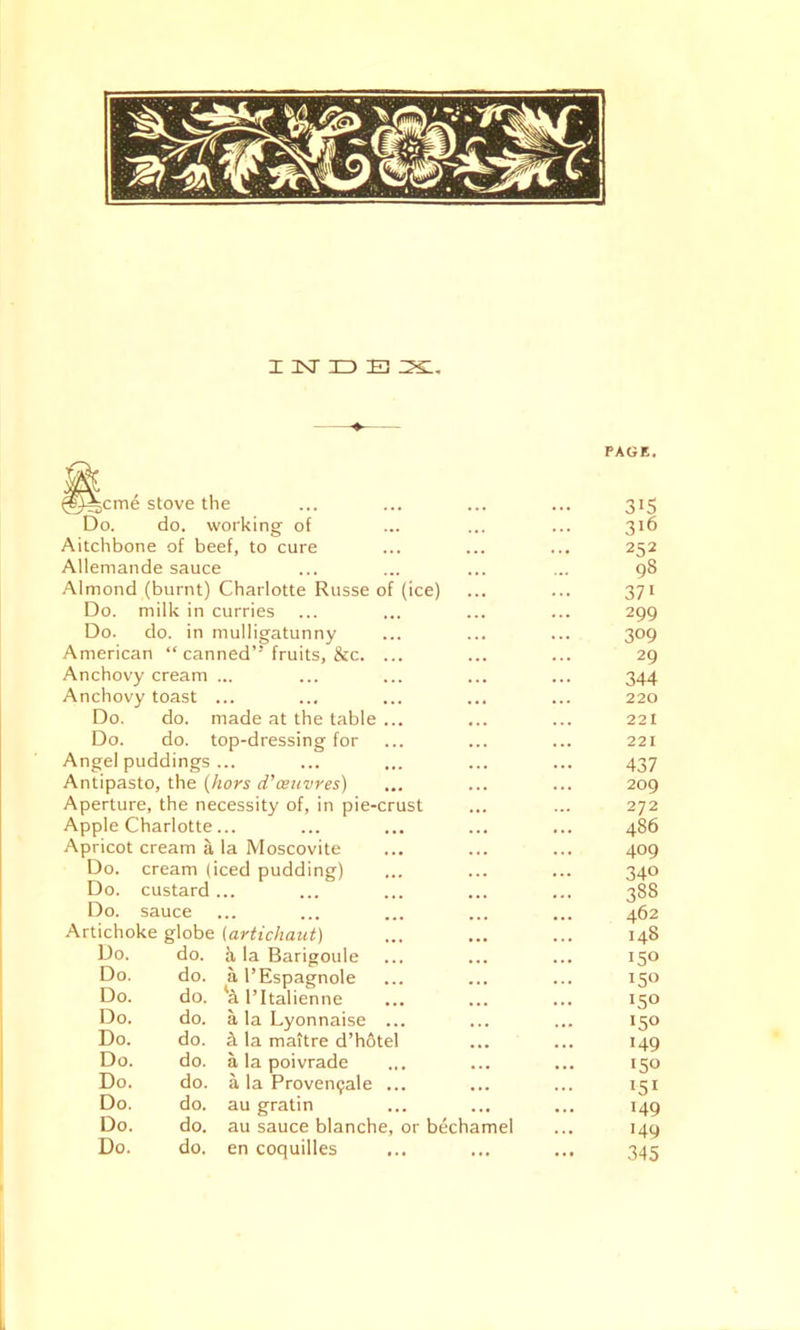 INDB IXl. ^cme stove the Do. do. working of Aitchbone of beef, to cure Allemande sauce Almond (burnt) Charlotte Russe of (ice) Do. milk in curries Do. do. in mulligatunny American “ canned’' fruits, &c. ... Anchovy cream ... Anchovy toast ... Do. do. made at the table ... Do. do. top-dressing for Angel puddings ... Antipasto, the (hors d’ceuvres) Aperture, the necessity of, in pie-crust Apple Charlotte... Apricot cream a la Moscovite Do. cream (iced pudding) Do. custard ... Do. sauce Artichoke globe (artichaut) Do. do. h la Barigoule Do. do. a l’Espagnole Do. do. al’Italienne Do. do. a la Lyonnaise ... Do. do. tL la maitre d’hotel Do. do. a la poivrade Do. do. a la Proven<;ale ... Do. do. au gratin Do. do. au sauce blanche, or bechamel Do. do. en coquilles PAGE. 315 316 252 98 371 299 3°9 29 344 220 221 221 437 209 272 486 409 340 38S 462 148 150 150 150 >5° 149 150 151 149 149 345