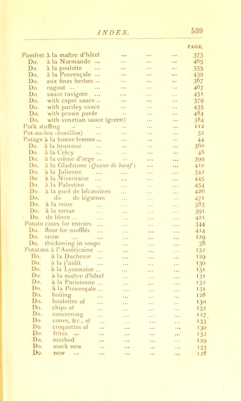Pomfret a la maitre d’hotel PAGE. 373 Do. ala Normande ... ... 465 Do. a la poulette 355 Do. 4 la Proven9ale ... ... 439 Do. aux fines herbes ... ... 367 Do. ragout ••• • ... 467 Do. sauce ravigote ... ... 45i Do. with caper sauce... ... 379 Do. with parsley sauce 435 Do. with prawn puree ... 484 Do. with Venetian sauce (green) ... 384 Pork stuffing 112 Pot-au-feu Ibouillon) ... 32 Potage & la bonne femme... ... 44 Do. a la brunoise 360 Do a la Crecy 48 Do. k la creme d’orge ... • •• 399 Do. a la Gladstone | Queue de bccuf) 410 Do. k la Julienne ... 342 Do. a la Nivernaise ... • . • 445 Do. a la Palestine 454 Do. a la pure de becassines 426 Do. do. de legumes 47i Do. a la reine 383 Do. a la tortue 391 Do. de lievre ... ... 421 Potato cases for entrees ... 344 Do. flour for souffles ... 414 Do. snow ... 120 Do. thickening in soups 38 Potatoes a l’Americaine ... . .. 132 Do. a la Duchesse ... ... 129 Do. a la j’aidit 130 Do. a la Lyonnaise .. 131 Do. a la maitre d’hotel •31 Do. a la Parisienne ... 132 Do. a la Provemjale ... ... >3i Do. boiling ... 128 Do. boulettes of 130 Do. chips of • . • . .. 132 Do. concerning ... 127 Do. cones, &c., of ... ... >33 Do. croquettes of ... ... 130 Do. frites ... ... ... 132 Do. mashed ... 129 Do. mock new ... ... >33 Do. new ... ... 128