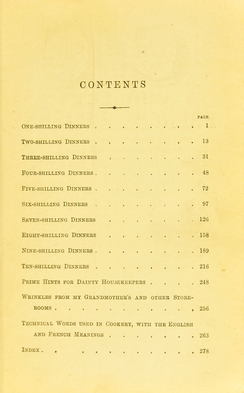 CONTENTS PAGE One-shilling Dinners Two-shilling Dinners Three-shilling Dinners Four-shilling Dinners Five-shilling Dinners Six-shilling Dinners Seven-shilling Dinners Eight-shilling Dinners Nine-shilling Dinners Ten-shilling Dinners Prime Hints for Dainty Housekeepers . Wrinkles from my Grandmother’s and other Store- 1 13 31 48 72 97 126 158 189 216 248 ROOMS . , 256 Technical Words used in Cookery, with the English and French Meanings 263 Index . 278