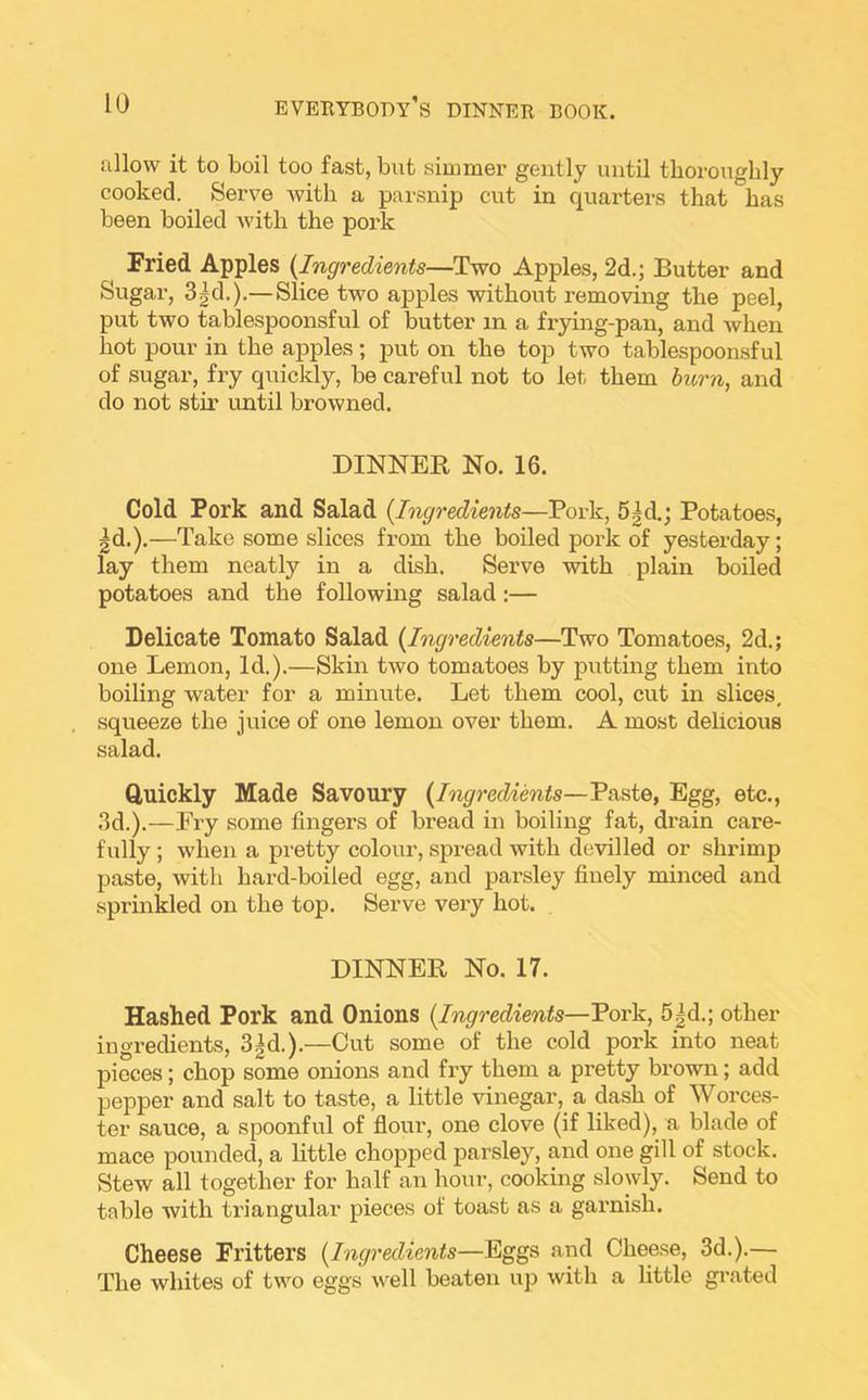 allow it to boil too fast, but simmer gently until thoroughly cooked.. Serve with a parsnip cut in quarters that has been boiled with the pork Fried Apples (Ingredients—Two Apples, 2d.; Butter and Sugar, 3^d.).— Slice two apples without removing the peel, put two tablespoonsful of butter in a frying-pan, and when hot pour in the apples; put on the top two tablespoonsful of sugar, fry quickly, be careful not to let them burn, and do not stir until browned. DINNER No. 16. Cold Pork and Salad (Ingredients—Pork, 5|d.; Potatoes, ^d.).—Take some slices from the boiled pork of yesterday; lay them neatly in a dish. Serve with plain boiled potatoes and the following salad:— Delicate Tomato Salad (Ingredients—Two Tomatoes, 2d.; one Lemon, Id.).—Skin two tomatoes by putting them into boiling water for a minute. Let them cool, cut in slices, squeeze the juice of one lemon over them. A most delicious salad. Quickly Made Savoury (Ingredients—Paste, Egg, etc., 3d.).—Fry some fingers of bread in boiling fat, drain care- fully ; when a pretty colour, spread with devilled or shrimp paste, with hard-boiled egg, and parsley finely minced and sprinkled on the top. Serve very hot. DINNER No. 17. Hashed Pork and Onions (Ingredients—Pork, 5|d.; other ingredients, 3|d.).—Cut some of the cold pork into neat pieces; chop some onions and fry them a pretty brown; add pepper and salt to taste, a little vinegar, a dash of Worces- ter sauce, a spoonful of flour, one clove (if liked), a blade of mace pounded, a little chopped parsley, and one gill of stock. Stew all together for half an hour, cooking slowly. Send to table with triangular pieces of toast as a garnish. Cheese Fritters (Ingredients—Eggs and Cheese, 3d.).— The whites of two eggs well beaten up with a little grated