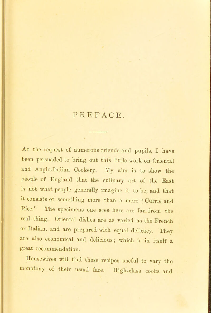 PREFACE. At the request of numerous friends and pupils, I have been persuaded to bring out this little work on Oriental and Anglo-Indian Cookery. My aim is to show the people of England that the culinary art of the East is not what people generally imagine it to be, and that it consists of something more than a mere “ Currie and Rice.” The specimens one sees here are far from the real thing. Oriental dishes are as varied as the French or Italian, and are prepared with equal delicacy. They are also economical and delicious; which is in itself a great recommendation. Housewives will find these recipes useful to vary the m motony of their usual fare. High-class cooks and
