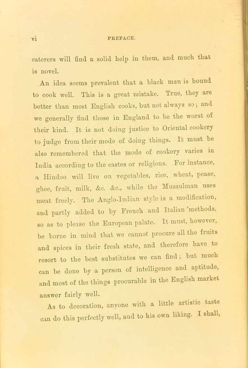 caterers will find a solid help in them, and much that is novel. An idea seems prevalent that a black man is bound to cook well. This is a great mistake. True, they are better than most English cooks, but not always so; and we generally find those in England to be the worst of their kind. It is not doing justice to Oriental cookery to judge from their mode of doing things. It must be also remembered that the mode of cookery vaiies in India according to the castes or religions. For instance, a Hindoo will live on vegetables, rice, wheat, pease, ghee, fruit, milk, &c. Ac., while the Mussulman uses meat freely. The Anglo-Indian style is a modification, and partly added to by French and Italian methods, so as to please the European palate. It must, however, be borne in mind that we cannot procure all the fruits and spices in their fresh state, and therefore have to resort to the best substitutes we can find; but much can be done by a person of intelligence and aptitude, and most of the things procurable in the English market answer fairly well. As to decoration, anyone with a little artistic taste can do this perfectly well, and to his own liking. I shall,
