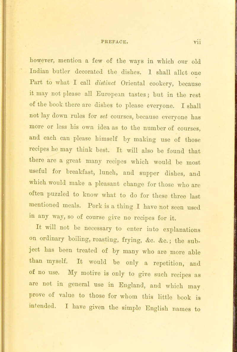 however, mention a few of the ways in which onr old Indian butler decorated the dishes. 1 shall allct one Part to what I call distinct Oriental cookery, because it may not please all European tastes ; but in the rest of the book there are dishes to please everyone. I shall not lay down rules for set courses, because everyone has more or less his own idea as to the number of courses, and each can please himself by making use of those lecipes he may think best. It will also be found that there are a great many recipes which would be most useful for breakfast, lunch, and supper dishes, and which would make a pleasant change for those who are often puzzled to know what to do for these three last mentioned meals. Pork is a thing I have not seen used in any way, so of course give no recipes for it. It will not be necessary to enter into explanations on ordinary boiling, roasting, frying, &c. &c.; the sub- ject has been treated of by many who are more able than myself. It would be only a repetition, and of no use. My motive is only to give such recipes as are not in general use in England, and which may prove of value to those for whom this little book is intended. I have given the simple English names to