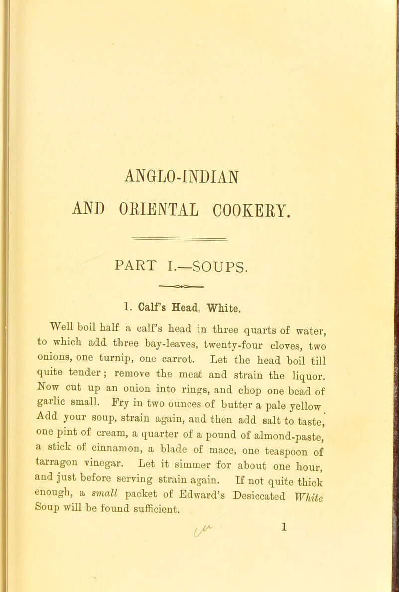 ANGLO-INDIAN AND ORIENTAL COOKERY. PART I.—SOUPS. 1. Calf’s Head, White. ’Well boil half a calf s head in three quarts of water, to which add three bay-leaves, twenty-four cloves, two onions, one turnip, one carrot. Let the head boil till quite tender; remove the meat and strain the liquor. Now cut up an onion into rings, and chop one bead of garlic small. Fry in two ounces of butter a pale yellow Add your soup, strain again, and then add salt to taste,' one pint of cream, a quarter of a pound of almond-paste, a stick of cinnamon, a blade of mace, one teaspoon of tarragon vinegar. Let it simmer for about one hour, and just before serving strain again. If not quite thick enough, a small packet of Edward’s Desiccated White Soup will be found sufficient. IT