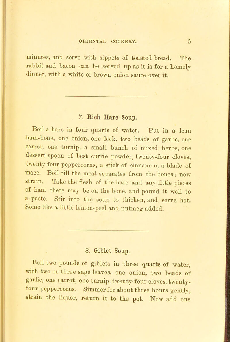 minutes, and serve with sippets of toasted bread. The rabbit and bacon can be served up as it is for a homely dinner, with a white or brown onion sauce over it. 7. Rich Hare Soup. Boil a hare in four quarts of water. Put in a lean ham-bone, one onion, one leek, two beads of garlic, one carrot, one turnip, a small bunch of mixed herbs, one dessert-spoon of best currie powder, twenty-four cloves, twenty-four peppercorns, a stick of cinnamon, a blade of mace. Boil till the meat separates from the bones; now strain. Take the flesh of the hare and any little pieces of ham there may be on the bone, and pound it well to a paste. Stir into the soup to thicken, and serve hot. Some like a little lemon-peel and nutmeg added. 8. Giblet Soup. Boil two pounds of giblets in three quarts of water, with two or three sage leaves, one onion, two beads of garlic, one carrot, one turnip, twenty-four cloves, twenty- four peppercorns. Simmer for about three hours gently, stiain the liquor, return it to the pot. Now add one