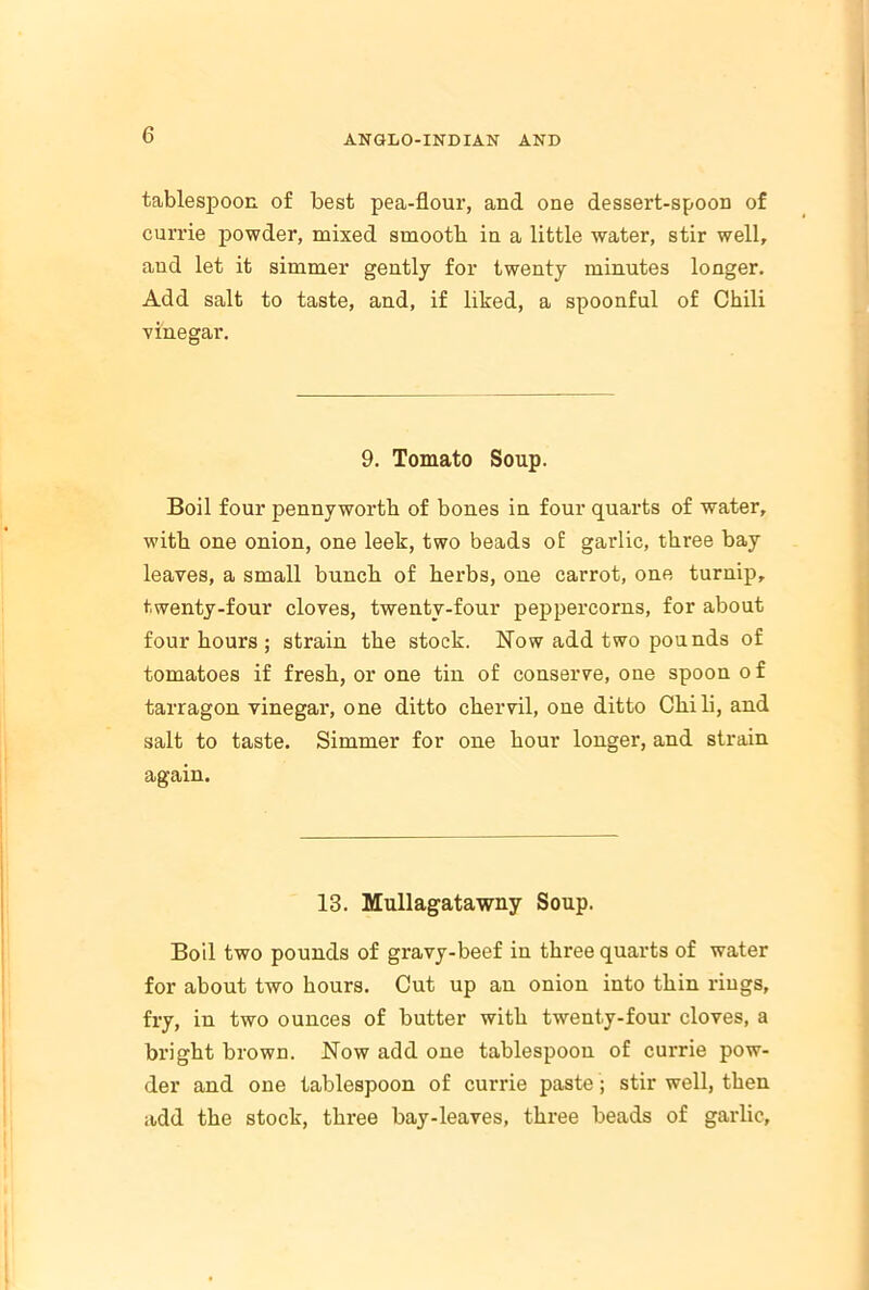 tablespoon of best pea-flour, and one dessert-spoon of currie powder, mixed smooth in a little water, stir well, and let it simmer gently for twenty minutes longer. Add salt to taste, and, if liked, a spoonful of Chili vinegar. 9. Tomato Soup. Boil four pennyworth of bones in four quarts of water, with one onion, one leek, two beads of garlic, three bay leaves, a small bunch of herbs, one carrot, one turnip, twenty-four cloves, twenty-four peppercorns, for about four hours ; strain the stock. Now add two pounds of tomatoes if fresh, or one tin of conserve, one spoon of tarragon vinegar, one ditto chervil, one ditto Chili, and salt to taste. Simmer for one hour longer, and strain again. 13. Mullagatawny Soup. Boil two pounds of gravy-beef in three quarts of water for about two hours. Cut up an onion into thin rings, fry, in two ounces of butter with twenty-four cloves, a bright brown. Now add one tablespoon of currie pow- der and one tablespoon of currie paste; stir well, then add the stock, three bay-leaves, three beads of garlic.