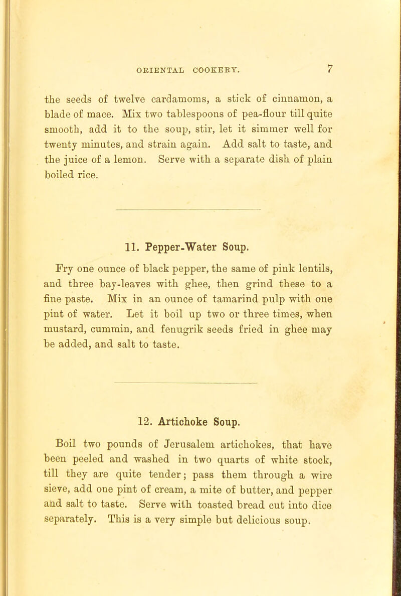 the seeds of twelve cardamoms, a stick of cinnamon, a blade of mace. Mix two tablespoons of pea-flour till quite smooth, add it to the soup, stir, let it simmer well for twenty minutes, and strain again. Add salt to taste, and the juice of a lemon. Serve with a separate dish of plain boiled rice. 11. Pepper-Water Soup. Fry one ounce of black pepper, the same of pink lentils, and three bay-leaves with ghee, then grind these to a fine paste. Mix in an ounce of tamarind pulp with one pint of water. Let it boil up two or three times, when mustard, cummin, and fenugrik seeds fried in ghee may be added, and salt to taste. 12. Artichoke Soup. Boil two pounds of Jerusalem artichokes, that have been peeled and washed in two quarts of white stock, till they are quite tender; pass them through a wire sieve, add one pint of cream, a mite of butter, and pepper and salt to taste. Serve with toasted bread cut into dice separately. This is a very simple but delicious soup.