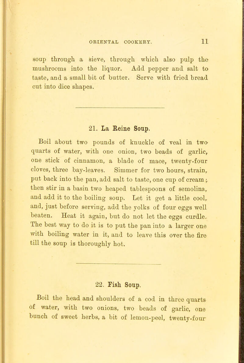 soup through a sieve, through which also pulp the mushrooms into the liquor. Add pepper and salt to taste, and a small bit of butter. Serve with fried bread cut into dice shapes. 21. La Heine Soup. Boil about two pounds of knuckle of veal in two quarts of water, with one onion, two beads of garlic, one stick of cinnamon, a blade of mace, twenty-four cloves, three bay-leaves. Simmer for two hours, strain, put back into the pan, add salt to taste, one cup of cream then stir in a basin two heaped tablespoons of semolina, and add it to the boiling soup. Let it get a little cool, and, just before serving, add the yolks of four eggs well beaten. Heat it agaiD, but do not let the eggs curdle. The best way to do it is to put the pan into a larger one with boiling water in it, and to leave this over the fire till the soup is thoroughly hot. 22. Fish Soup. Boil the head and shoulders of a cod in three quarts of water, with two onions, two beads of garlic, one bunch of sweet herbs, a bit of lemon-peel, twenty-four