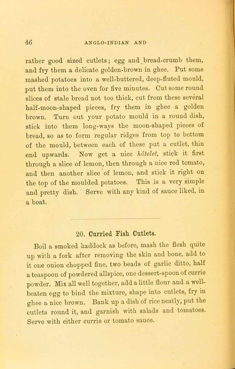 rather good sized cutlets; egg and bread-crumb them, and fry them a delicate golden-brown in ghee. Put some mashed potatoes into a well-buttered, deep-fluted mould, put them into the oven for five minutes. Cut some round slices of stale bread not too thick, cut from these several half-moon-shaped pieces, fry them in ghee a golden brown. Turn out your potato mould in a round dish, stick into them long-ways the moon-shaped pieces of bread, so as to form regular ridges from top to bottom of the mould, between each of these put a cutlet, thin end upwards. Now get a nice hcltelet, stick it first through a slice of lemon, then through a nice red tomato, and then another slice of lemon, and stick it right on the top of the moulded potatoes. This is a very simple and pretty dish. Serve with any kind of sauce liked, in a boat. 20. Curried Fish Cutlets. Boil a smoked haddock as before, mash the flesh quite up with a fork after removing the skin and bone, add to it one onion chopped fine, two beads of garlic ditto, half a teaspoon of powdered allspice, one dessert-spoon of currie powder. Mix all well together, add a little flour and a well- beaten egg to bind the mixture, shape into cutlets, fry in ghee a nice brown. Bank up a dish of rice neatly, put the cutlets round it, and garnish with salads and tomatoes. Serve with either currie or tomato sauce.