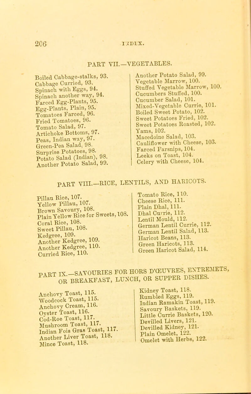 PART YII.—VEGETABLES. Boiled Cabbage-stalks, 93. Cabbage Curried, 93. Spinach with Eggs, 94. Spinach another way, 94. Farced Egg-Plants, 95. Egg-Plants, Plain, 95. Tomatoes Farced, 96. Fried Tomatoes, 96. Tomato Salad, 97. Artichoke Bottoms, 97. Peas, Indian way, 97. Green-Pea Salad, 98. Surprise Potatoes, 98. Potato Salad (Indian), 98. Another Potato Salad, 99. Another Potato Salad, 99. Vegetable Marrow, 100. Stuffed Vegetable Marrow, 100. Cucumbers Stuffed, 100. Cucumber Salad, 101. Mixed-Vegetable Currie, 101. Boiled Sweet Potato, 102. Sweet Potatoes Fried, 102. Sweet Potatoes Roasted, 102. Yams, 102. Macedoine Salad, 103. Cauliflower with Cheese, 103. Farced Parsnips, 104. Leeks on Toast, 104. | Celery with Cheese, 104. PART VIII.—RICE, LENTILS, AND HARICOTS. Pillau Rice, 107. Yellow Pillau, 107. Brown Savoury, 108. Plain Yellow Rice for Sweets, too. Coral Rice, 108. Sweet Pillau, 10S. Kedgree, 109. Another Kedgree, 10J. Another Kedgree, 110. Curried Rice, 110. Tomato Rice, 110. Cheese Rice, 111. Plain Dhal, 111. Dhal Currie, 112. Lentil Mould, 112. German Lentil Currie, 112. German Lentil Salad, 113. Haricot Beans, 113. Green Haricots, 113. Green Haricot Salad, 114. PART IX.—SAVOURIES FOR HORS DTEUVRES EXTRE5IETS, P OR BREAKFAST, LURCH, OR SUPPER DISHES. Anchovy Toast, 115. Woodcock Toast, 115. Anchovy Cream, 116. Ovster Toast, 116. Cod-Roe Toast, 117. Mushroom Toast, 117. Indian Fois Gras Toast, 117. Another Liver Toast, 118. Mince Toast, 118. Kidney Toast, 118. Rumbled Eggs, 119. Indian Ramakin Toast, 119. Savoury Baskets, 119. Little Currie Baskets, 120. Devilled Livers, 121. Devilled Kidney. 121. Plain Omelet, 122. Omelet with Herbs, 122.