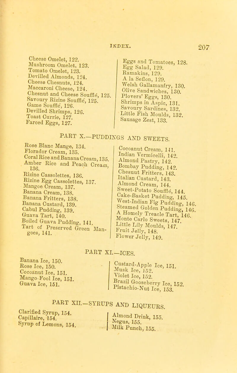 Cheese Omelet, 122. Mushroom Omelet, 123. Tomato Omelet, 123. Devilled Almonds, 124. Cheese Chesnuts, 124. Maccaroni Cheese, 124. Chesnut and Cheese Souffle, 125. Savoury Rizine Souffle, 125. Game Souffle, 126. Devilled Shrimps, 12G. Toast Currie, 127. Farced Eggs, 127. Eggs and Tomatoes, 128. Egg Salad, 129. Ramakins, 129. A la Seflon, 129. Welsh Gallamanfry, 130. Olive Sandwiches, 130. Plovers’ Eggs, 130. Shrimps in Aspic, 131. Savoury Sardines, 132. Little Fish Moulds, 132. Sausage Zest, 133. PART X—PUDDINGS AND SWEETS. Pose Blanc Mange, 134. Florador Cream, 135. Coral Rice and Banana Cream, 135 Amber Rice and Peach Cream, 136. Rizine Cassolettes, 136. Rizine Egg Cassolettes, 137. Mangoe Cream, 137. Banana Cream, 138. Banana Fritters, 138. Banana Custard, 139. Cabul Pudding, 139. Guava Tart, 140. Boiled Guava Pudding, 141. Tart of Preserved Green Man- goes, 141. Cocoanut Cream, 141. Indian Vermicelli. 142. Almond Pastry, 142. Bombay Pudding, 142. Chesuut Fritters, 143. Italian Custard, 143. Almond Cream, 144. Sweet-Potato Souffld, 144. Cake-Basket Puddino-, 145 West-Indian Fig Pud'ding, 146 Steamed Golden Pudding, 146 A Homely Treacle Tart, 146. ' Monte Carlo Sweets, 147. Little Lily Moulds, 147 Fruit Jelly, 148. Flower Jelly, 149. Banana Ice, 150. Rose Ice, 150. Cocoanut Ice, 151. Mango-Fool Ice, 151. Guava Ice, 151. Custard-Apple Ice. 151. Musk Ice, J52. Violet Ice, 152. Brazil Gooseberry Ice, 152 Pistachio-Nut Ice, 153. PART XII. Clarified Syrup, 154. Capillaire, 154. Syrup of Lemons, 154. —SYRUPS AND LIQUEURS. I Almond Drink, 155. Negus, 155. I Milk Punch, 155.