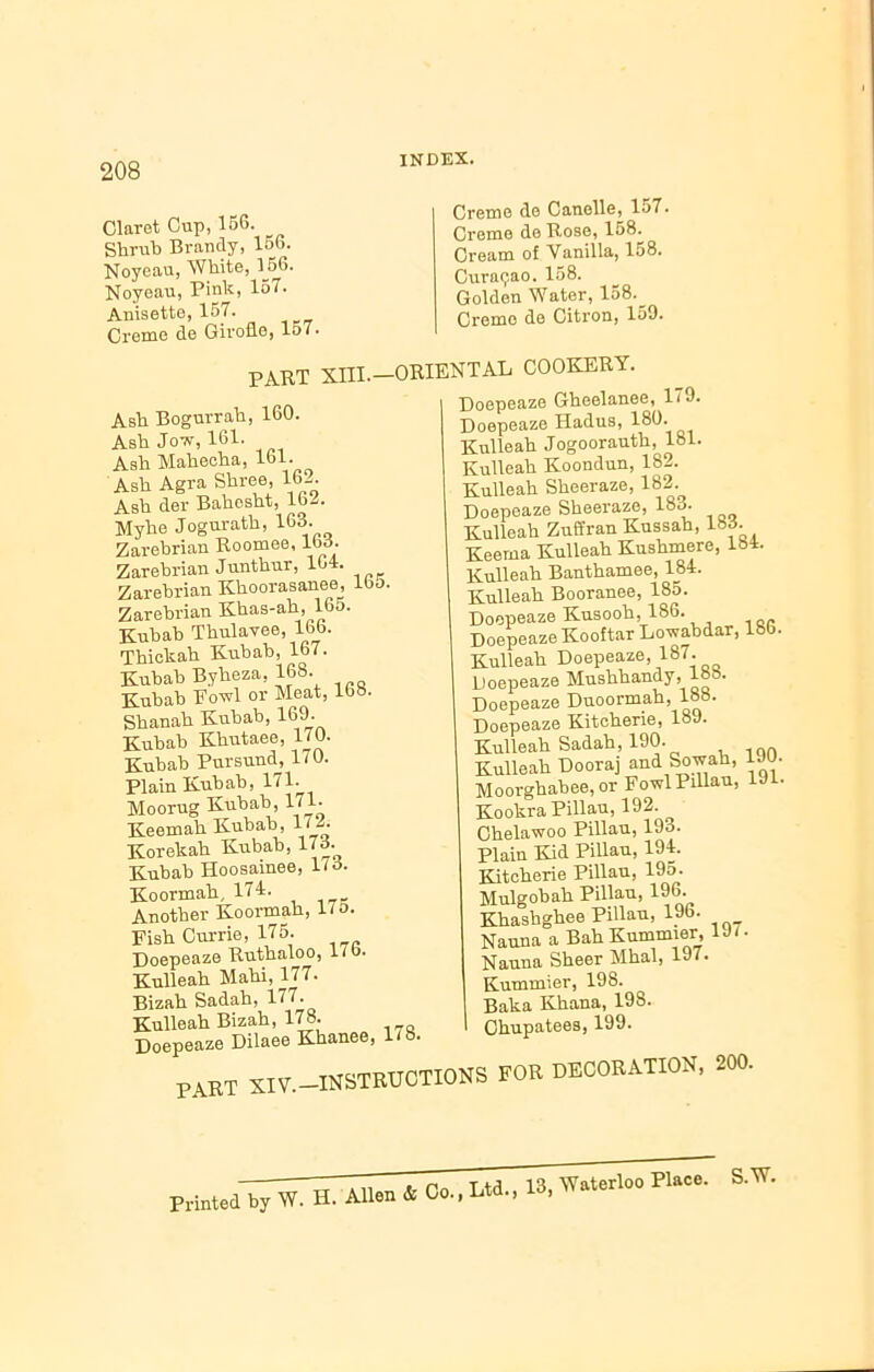 Claret Cup, 156. Shrub Brandy, 156. Noyeau, White, 156. Noyeau, Pink, 157. Anisette, 157. Creme de Girofle, 157. INDEX. Creme de Canolle, 157. Creme de Rose, 158^ Cream of Vanilla, 158. Curasao. 158. Golden Water, 158._ Cremo de Citron, 159. PART XIII.—ORIENTAL COOKERY. Ash Bogurrah, 160. Ash Jow, 161. Ash Mahecha, lol. Ash Agra Shree, 16-. Ash der Bahesht, 16^. Myhe Jogurath, 163. Zarebrian Roomee, lb3. Zarebrian Junthur, 104. Zarebrian Khoorasanee lb&. Zarebrian Khas-ah, 165. Kuhah Thulavee, 166. Thickah Kubab, 167. Kubab Byheza, 168. Kubab Fowl or Meat, 108. Shanah Kubab, 169. Kubab Khutaee, 170. Kubab Pursund, 170. Plain Kubab, 171. Moorug Kubab, 171. Keemah Kubab, 17 A Korekah Kubab, 173. Kubab Hoosainee, 173. Koormah, 174. Another Koormah, 17 o. Fish Currie, 175- Doepeaze Ruthaloo, l/o* Kulleah Mahi, 177. Bizah Sadah, 177. Kulleah Bizah, 178- Doepeaze Dilaee Khanee, 178 Doepeaze Gheelanee, 179. Doepeaze Hadus, 180. Kulleah Jogoorauth, 181. Kulleah Koondun, 182. Kulleah Sheeraze, 182. Doepeaze Sheeraze, 183. Kulleah Zuffran Kussah, 183 Keema Kulleah Kushmere, 184. Kulleah Banthamee, 184. Kulleah Booranee, 185. Doepeaze Kusooh, 186. Doepeaze Kooftar Lowabdar, 180. Kulleah Doepeaze, 187. Doepeaze Mushhandy, lo • Doepeaze Duoormah, 18b. Doepeaze Kiteherie, 18J. Kulleah Sadah, 190. Kulleah Dooraj and So wall, 1J0. Moorghabee, or Fowl Pillau, 19 • Kookra Pillau, 192. Chelawoo Pillau, 193. Plain Kid Pillau, 194. Kiteherie Pillau, 195. Mulgobah Pillau, 196. Khashghee Pillau, 196. Nauna a Bah Kummier, 1J7. Nauna Sheer Mhal, 197. Kummier, 198. Baka Khana, 19S. Chupatees, 199- PART XIV.- -INSTRUCTIONS FOR DECORATION, 200. s.w.
