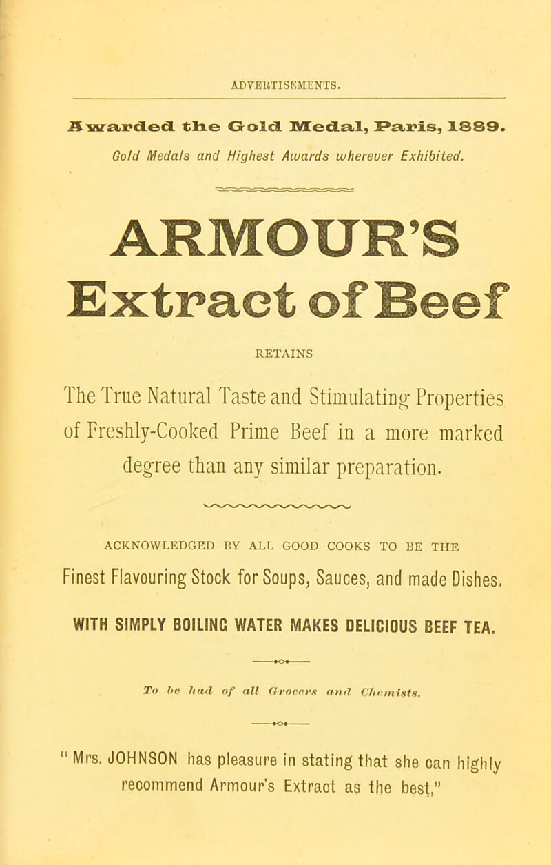 Awarded the Golcl Medal, Paris, 1889. Gold Medals and Highest Awards wherever Exhibited. ARMOUR’S Extract of Beef RETAINS The True Natural Taste and Stimulating Properties of Freshly-Cooked Prime Beef in a more marked degree than any similar preparation. ACKNOWLEDGED BY ALL GOOD COOKS TO BE THE Finest Flavouring Stock for Soups, Sauces, and made Dishes. WITH SIMPLY BOILING WATER MAKES DELICIOUS BEEF TEA. To be find of all Grocers and Chemists.  Mrs. JOHNSON has pleasure in stating that she can highly recommend Armour's Extract as the best/’