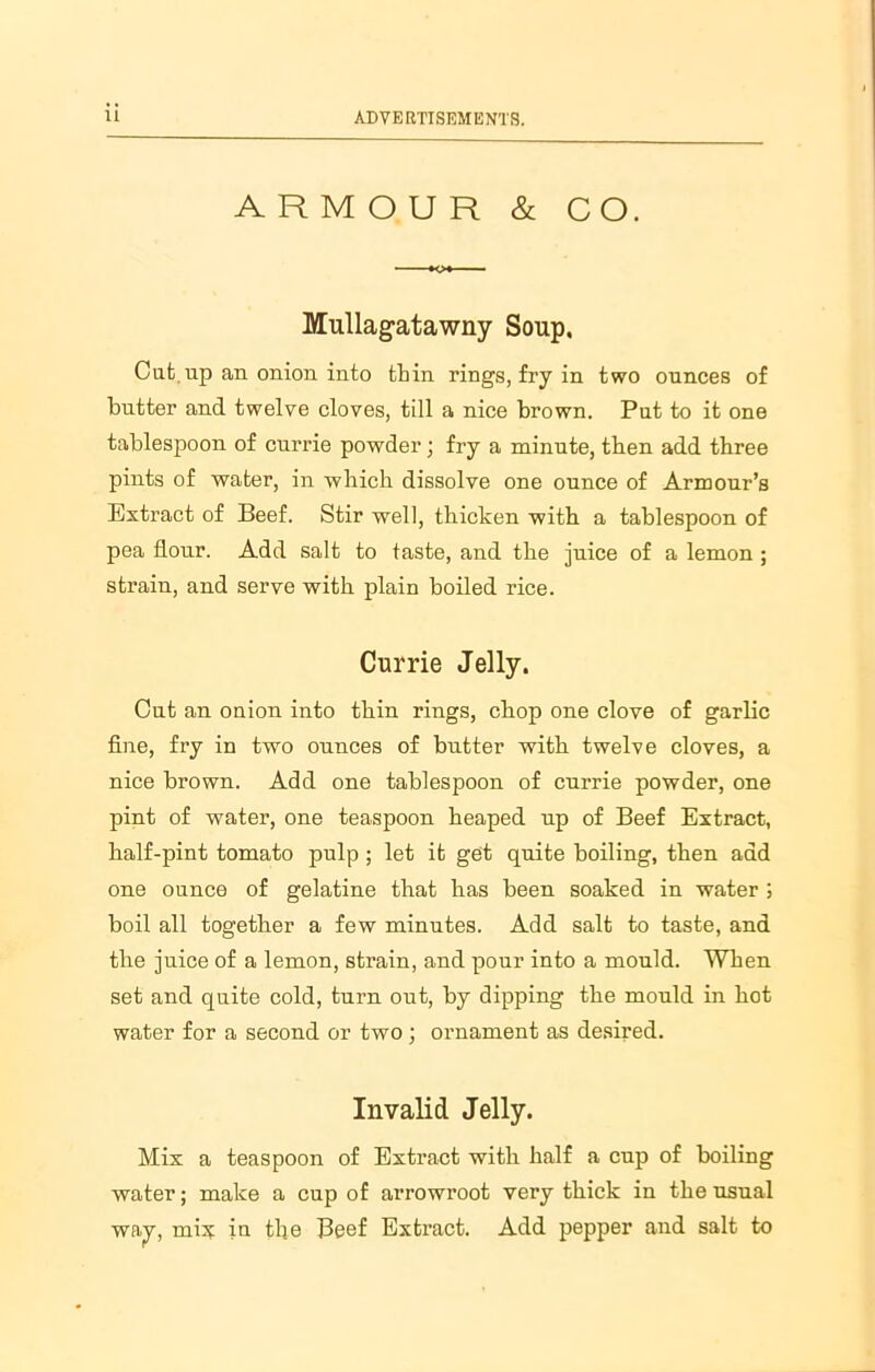 ARMOUR & CO. Mullagatawny Soup, Cut up an onion into thin rings, fry in two ounces of butter and twelve cloves, till a nice brown. Put to it one tablespoon of currie powder; fry a minute, then add three pints of water, in which dissolve one ounce of Armour’s Extract of Beef. Stir well, thicken with a tablespoon of pea flour. Add salt to taste, and the juice of a lemon ; strain, and serve with plain boiled rice. Currie Jelly. Cut an ouion into thin rings, chop one clove of garlic fine, fry in two ounces of butter with twelve cloves, a nice brown. Add one tablespoon of cnrrie powder, one pint of water, one teaspoon heaped up of Beef Extract, half-pint tomato pulp ; let it get quite boiling, then add one ounce of gelatine that has been soaked in water ; boil all together a few minutes. Add salt to taste, and the juice of a lemon, strain, and pour into a mould. When set and quite cold, turn out, by dipping the mould in hot water for a second or two; ornament as desired. Invalid Jelly. Mix a teaspoon of Extract with half a cup of boiling water; make a cup of arrowroot very thick in the usual way, mix in the Beef Extract. Add pepper and salt to