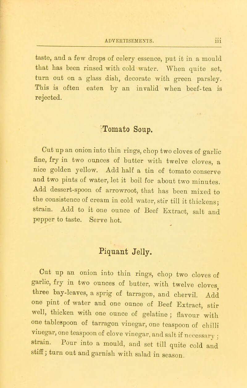 taste, and a few drops of celery essence, put it in a mould that has been rinsed with cold water. When quite set, turn out on a glass dish, decorate with green parsley. This is often eaten by an invalid when beef-tea is rejected. 'Tomato Soup. Cut up an onion into thin rings, chop two cloves of garlic fine, fry in two ounces of butter with twelve cloves, a nice golden yellow. Add half a tin of tomato conserve and two pints of water, let it boil for about two minutes. Add dessert-spoon of arrowroot, that has been mixed to the consistence of cream in cold water, stir till it thickens; strain. Add to it one ounce of Beef Extract, salt and pepper to taste. Serve hot. Piquant Jelly. Cut up an onion into thin rings, chop two cloves of garlic, fry in two ounces of butter, with twelve cloves three bay-leaves, a sprig of tarragOD, and chervil. Add one pint of water and one ounce of Beef Extract, stir well, thicken with one ounce of gelatine ; flavour with one tablespoon of tarragon vinegar, one teaspoon of chilli viuegar, one teaspoon of clove vinegar, and salt if necessary : strain. Pour into a mould, and set till quite cold and stiff, turn out and garnish with salad in season.