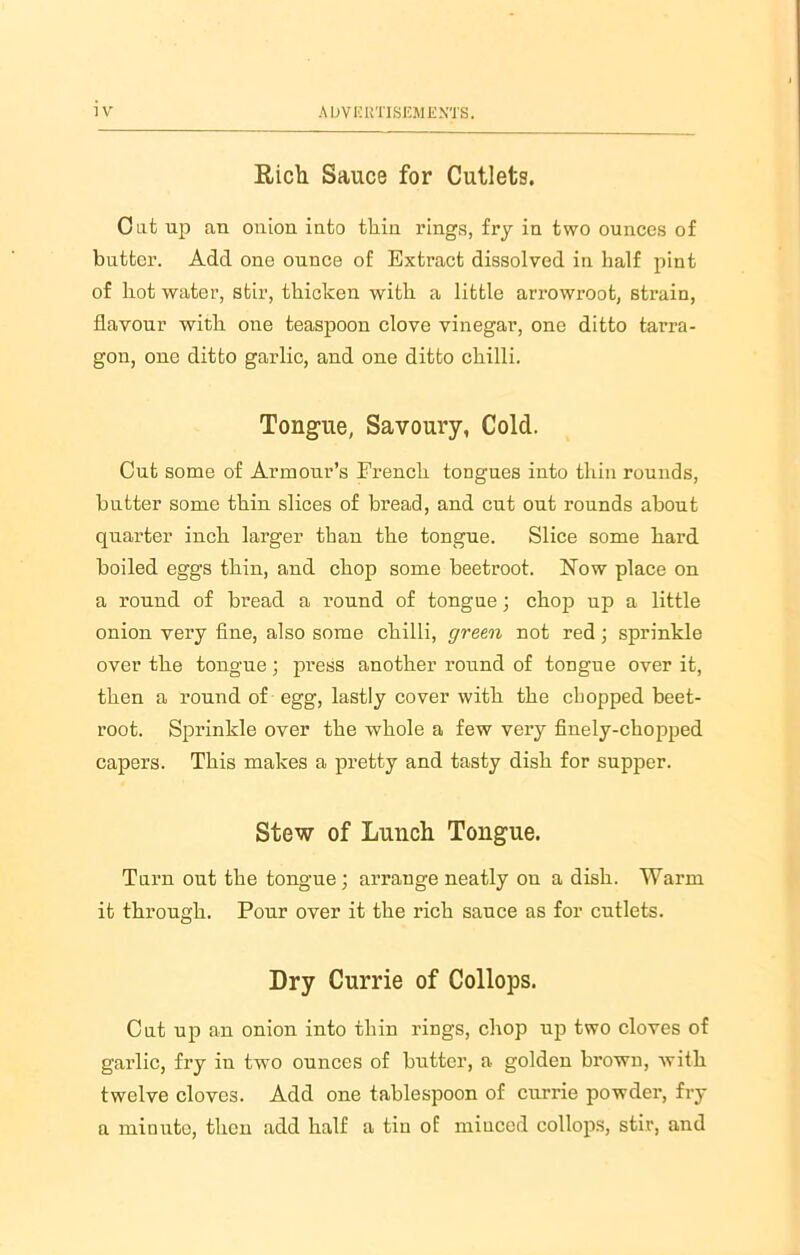 Rich Sauce for Cutlets. Oat up an onion into thin rings, fry in two ounces of butter. Add one ounce of Extract dissolved in half pint of hot water, stir, thicken with a little arrowroot, strain, flavour with oue teaspoon clove vinegar, one ditto tarra- gon, one ditto garlic, and one ditto chilli. Tongue, Savoury, Cold. Cut some of Armour’s Erench tongues into thin rounds, butter some thin slices of bread, and cut out rounds about quarter inch larger than the tongue. Slice some hard boiled eggs thin, and chop some beetroot. Now place on a round of bread a round of tongue; chop up a little onion very fine, also some chilli, green not red; sprinkle over the tongue; press another round of tongue over it, then a round of egg, lastly cover with the chopped beet- root. Sprinkle over the whole a few very finely-chopped capers. This makes a pretty and tasty dish for supper. Stew of Lunch Tongue. Turn out the tongue ; arrange neatly on a dish. Warm it through. Pour over it the rich sauce as for cutlets. Dry Currie of Collops. Cut up an onion into thin rings, chop up two cloves of garlic, fry in two ounces of butter, a golden brown, with twelve cloves. Add one tablespoon of currie powder, fry a minute, then add half a tin of minced collops, stir, and