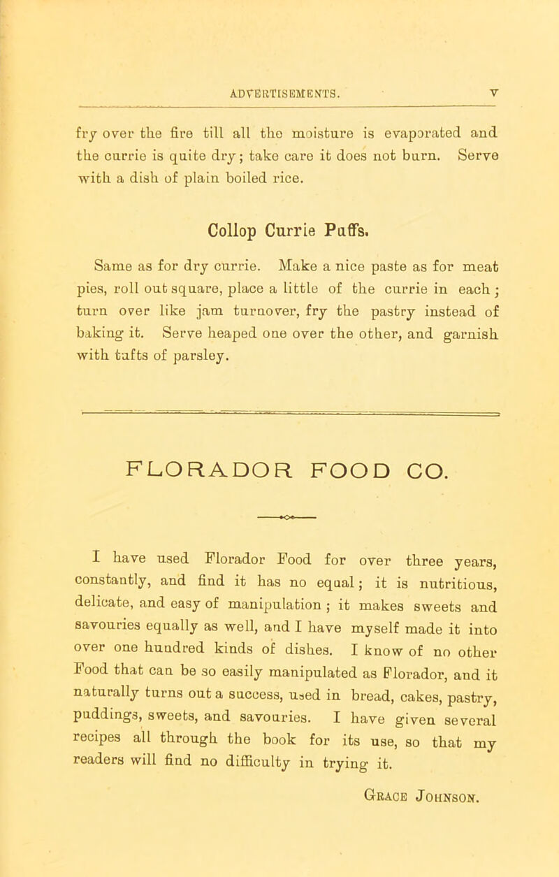 fry over the fire till all the moisture is evaporated and the currie is quite dry; take care it does not burn. Serve with a dish of plain boiled rice. Collop Currie Puffs. Same as for di-y currie. Make a nice paste as for meat pies, roll out square, place a little of the currie in each; turn over like jam turnover, fry the pastry instead of baking it. Serve heaped one over the other, and garnish with tufts of parsley. FLORADOR FOOD CO. I have used Florador Food for over three years, constantly, and find it has no equal; it is nutritious, delicate, and easy of manipulation ; it makes sweets and savouries equally as well, and I have myself made it into over one hundred kinds of dishes. I know of no other Food that can be so easily manipulated as Florador, and it naturally turns out a success, used in bread, cakes, pastry, puddings, sweets, and savouries. I have given several recipes all through the book for its use, so that my readers will find no difficulty in trying it. Grace Johnson.