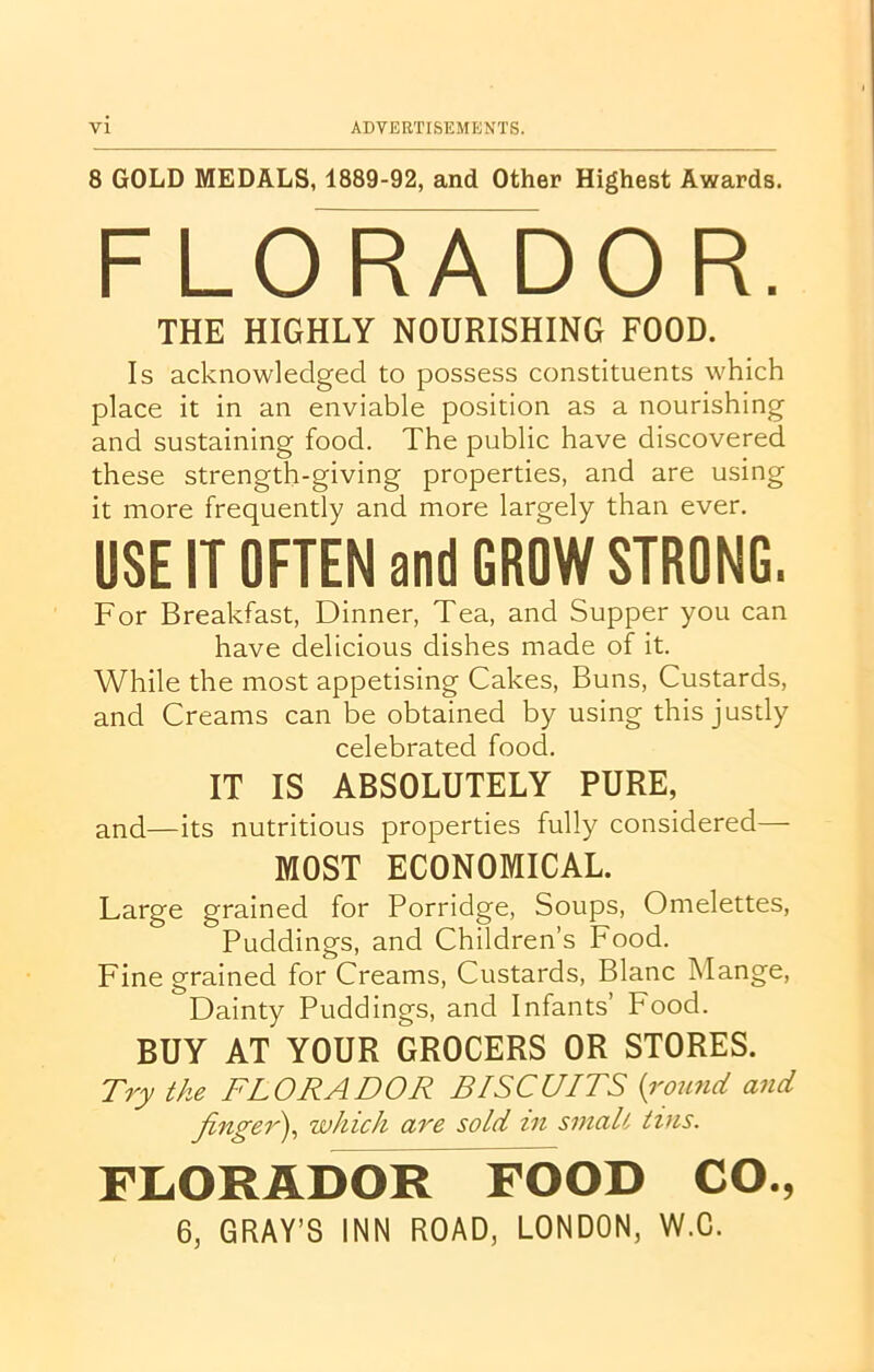 8 GOLD MEDALS, 1889-92, and Other Highest Awards. FLORADOR. THE HIGHLY NOURISHING FOOD. Is acknowledged to possess constituents which place it in an enviable position as a nourishing and sustaining food. The public have discovered these strength-giving properties, and are using it more frequently and more largely than ever. USE IT OFTEN and GROW STRONG. For Breakfast, Dinner, Tea, and Supper you can have delicious dishes made of it. While the most appetising Cakes, Buns, Custards, and Creams can be obtained by using this justly celebrated food. IT IS ABSOLUTELY PURE, and—its nutritious properties fully considered— MOST ECONOMICAL. Large grained for Porridge, Soups, Omelettes, Puddings, and Children’s Food. Finegrained for Creams, Custards, Blanc Mange, Dainty Puddings, and Infants’ Food. BUY AT YOUR GROCERS OR STORES. Try the FLORADOR BISCUITS (round and finger), which are sold in smalt tins. FLORADOR FOOD CO., 6, GRAY’S INN ROAD, LONDON, W.C.