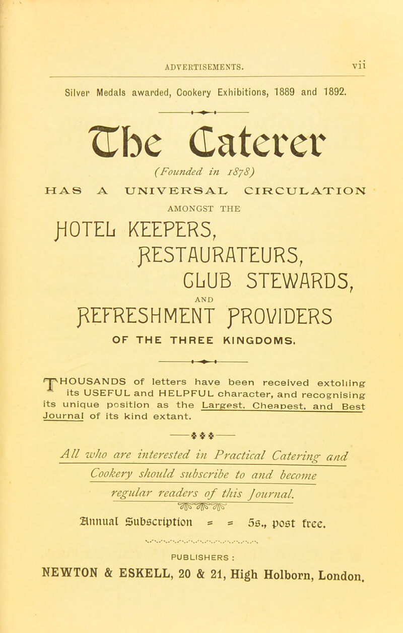 Silver Medals awarded, Cookery Exhibitions, 1889 and 1892. (Founded in i8y 8) HAS A UNIVERSAL CIRCULATION AMONGST THE JHOTEL KEEPERS, RESTAURATEURS, CLUB STEWARDS, 'THOUSANDS of letters have been received extolling its USEFUL and HELPFUL character, and recognising its unique position as the Largest. Cheapest, and Best Journal of its kind extant. $ $ $ All who are interested in Practical Catering and Cookery should subscribe to and become regular readers of this Journal. llWWPWl Btmual Subscription = = 5s., post free. NEWTON & ESKELL, 20 & 21, High Holborn, London. AND REFRESHMENT RROVIDERS OF THE THREE KINGDOMS. PUBLISHERS :