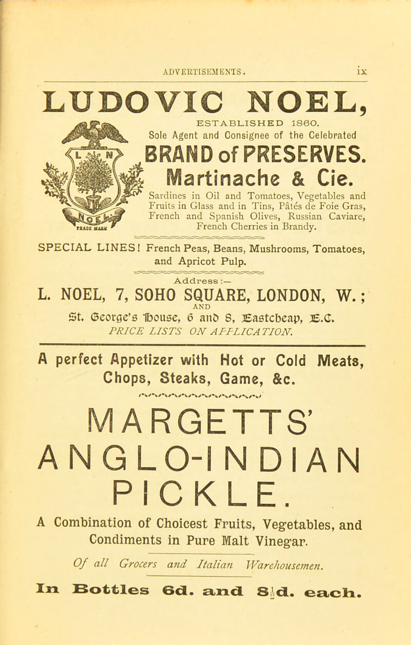 LUDOVIC NOEL, ESTABLISHED 1860. Sole Agent and Consignee of the Celebrated BRAND of PRESERVES. Martinache & Cie. Sardines in Oil and Tomatoes, Vegetables and Fruits in Glass and in Tins, Pates de Foie Gras, French and Spanish Olives, Russian Caviare, French Cherries in Brandy. SPECIAL LINES! French Peas, Beans, Mushrooms, Tomatoes, and Apricot Pulp. Address • L. NOEL, 7, SOHO SQUARE, LONDON, W.; AND St. ©eorge’s Ifoouse, 6 aitD 8, Bastcbeap, j£.G. PRICELISTS ON APPLICATION. A perfect Appetizer with Hot or Cold IVleats, Chops, Steaks, Game, &c. MARGETTS’ ANGLO-INDIAN PICKLE. A Combination of Choicest Fruits, Vegetables, and Condiments in Pure Malt Vinegar. Of all Grocers and Italian Warehousemen. Xix Bottles 6a. and Sa. each.
