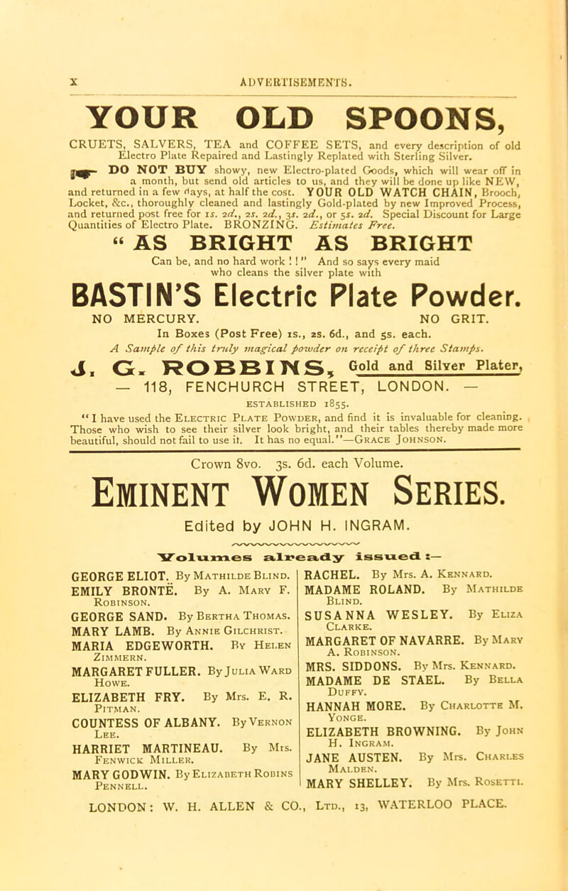 YOUR OLD SPOONS, CRUETS, SALVERS, TEA and COFFEE SETS, and every description of old Electro Plate Repaired and Lastingly Replated with Sterling Silver. DO NOT BUY showy, new Electro-plated Goods, which will wear off in a month, but send old articles to us, and they will be done up like NEW, and returned in a few days, at half the cost. YOUR OLD WATCH CHAIN, Brooch, Locket, &c., thoroughly cleaned and lastingly Gold-plated by new Improved Process, and returned post free for is. 2d., 2s. 2d., 3s. 2d., or 5s. id. Special Discount for Large Quantities of Electro Plate. BRONZING. Estimates Free. “ AS BRIGHT AS BRIGHT Can be, and no hard work ! ! ” And so says every maid who cleans the silver plate with BASTIN’S Electric Plate Powder. NO MERCURY. NO GRIT. In Boxes (Post Free) is., 2s. 6d., and 5s. each. A Sample of this truly magical powder on receipt of three Stamps. <1, G. ROBBINS 5 Gold and Silver Plater, — 118, FENCHURCH STREET, LONDON. — ESTABLISHED 1855. “ I have used the Electric Plate Powder, and find it is invaluable for cleaning. Those who wish to see their silver look bright, and their tables thereby made more beautiful, should not fail to use it. It has no equal.”—Grace Johnson. Crown 8vo. 3s. 6d. each Volume. Eminent Women Series. Edited by JOHN H. INGRAM. 'Volumes already issued :— RACHEL. By Mrs. A. Kennard. GEORGE ELIOT. By Mathilde Blind. EMILY BRONTE. By A. Mary F. Robinson. GEORGE SAND. By Bertha Thomas. MARY LAMB. By Annie Gilchrist. MARIA EDGEWORTH. By Helen ZlMMERN. MARGARET FULLER. By Julia Ward Howe. ELIZABETH FRY. By Mrs. E. R. Pitman. COUNTESS OF ALBANY. By Vernon Lee. HARRIET MARTINEAU. By Mrs. Fenwick Miller. MARY GODWIN. By Elizabeth Robins Pennell. MADAME ROLAND. By Mathilde Blind. SUSANNA WESLEY. By Eliza Clarke. MARGARET OF NAVARRE. By Mary A. Robinson. MRS. SIDDONS. By Mrs. Kennard. MADAME DE STAEL. By Bella Duffy. HANNAH MORE. By Charlotte M. Yonge. ELIZABETH BROWNING. By John H. Ingram. JANE AUSTEN. By Mrs. Charles Malden. I MARY SHELLEY. By Mrs. Rosetti. LONDON: W. H. ALLEN & CO., Ltd., 13, WATERLOO PLACE.