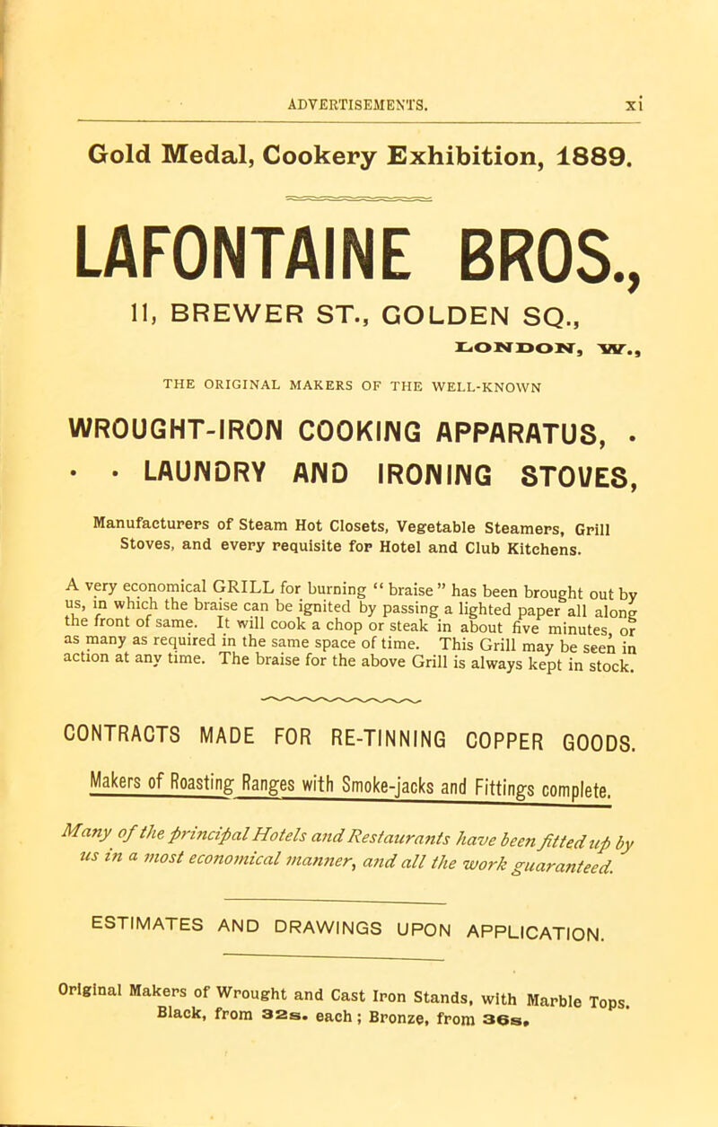 Gold Medal, Cookery Exhibition, 1889. LAFONTAINE BROS., 11, BREWER ST., GOLDEN SQ., LONDON, W., THE ORIGINAL MAKERS OF THE WELL-KNOWN WR0UGHT-IR01N COOKING APPARATUS, . • • LAUNDRY AND IRONING STOVES, Manufacturers of Steam Hot Closets, Vegetable Steamers, Grill Stoves, and every requisite for Hotel and Club Kitchens. A very economical GRILL for burning “ braise ” has been brought out by us, in which the braise can be ignited by passing a lighted paper all alone the front of same. It will cook a chop or steak in about five minutes or as many as required in the same space of time. This Grill may be seen in action at any time. The braise for the above Grill is always kept in stock. CONTRACTS MADE FOR RE-TINNING COPPER GOODS. Makers of Roasting Ranges with Smoke-jacks and Fittings complete. Many of the principal Hotels and Restaurants have been fitted up by us in a most economical manner, and all the work guaranteed. ESTIMATES AND DRAWINGS UPON APPLICATION. Original Makers of Wrought and Cast Iron Stands, with Marble Tops, Black, from 32s. each; Bronze, from 36s.