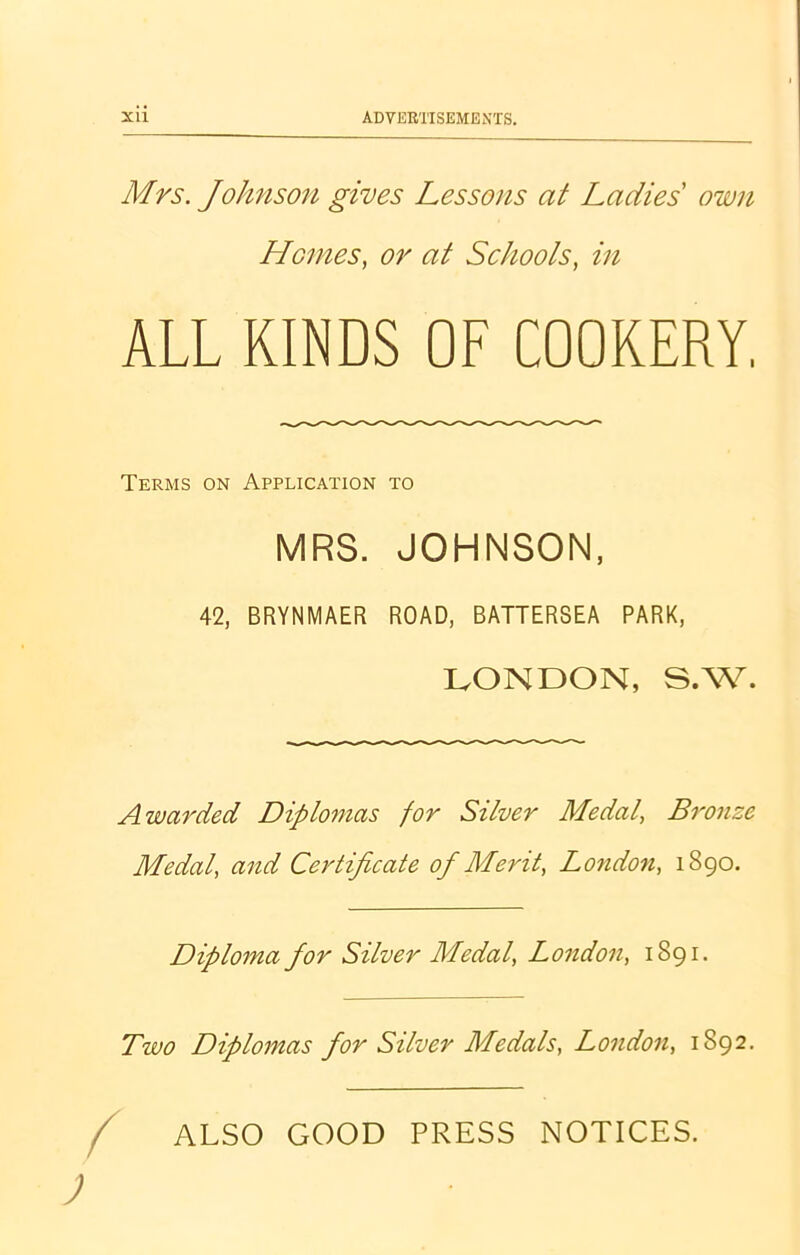 Mrs. Johnson gives Lessons at Ladies own Homes, or at Schools, in ALL KINDS OF COOKERY. Terms on Application to MRS. JOHNSON, 42, BRYNMAER ROAD, BATTERSEA PARK, LONDON, S.W. Awarded Diplomas for Silver Medal, Bronze Medal, and Certificate of Merit, London, 1890. Diploma for Silver Medal, London, 1891. Two Diplomas for Silver Medals, London, 1892. / ALSO GOOD PRESS NOTICES.