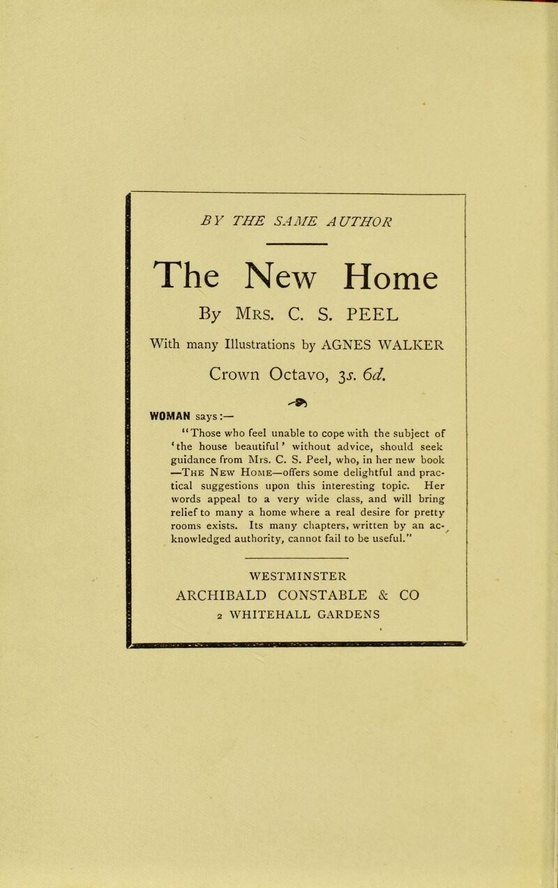 BY THE SAME AUTHOR The New Home By Mrs. C. S. PEEL With many Illustrations by AGNES WALKER Crown Octavo, 3^. 6d. WOMAN says “Those who feel unable to cope with the subject of ‘the house beautiful’ without advice, should seek guidance from Mrs. C. S. Peel, who, in her new book —The New Home—offers some delightful and prac- tical suggestions upon this interesting topic. Her words appeal to a very wide class, and will bring relief to many a home where a real desire for pretty rooms exists. Its many chapters, written by an ac- knowledged authority, cannot fail to be useful.” WESTMINSTER ARCHIBALD CONSTABLE & CO
