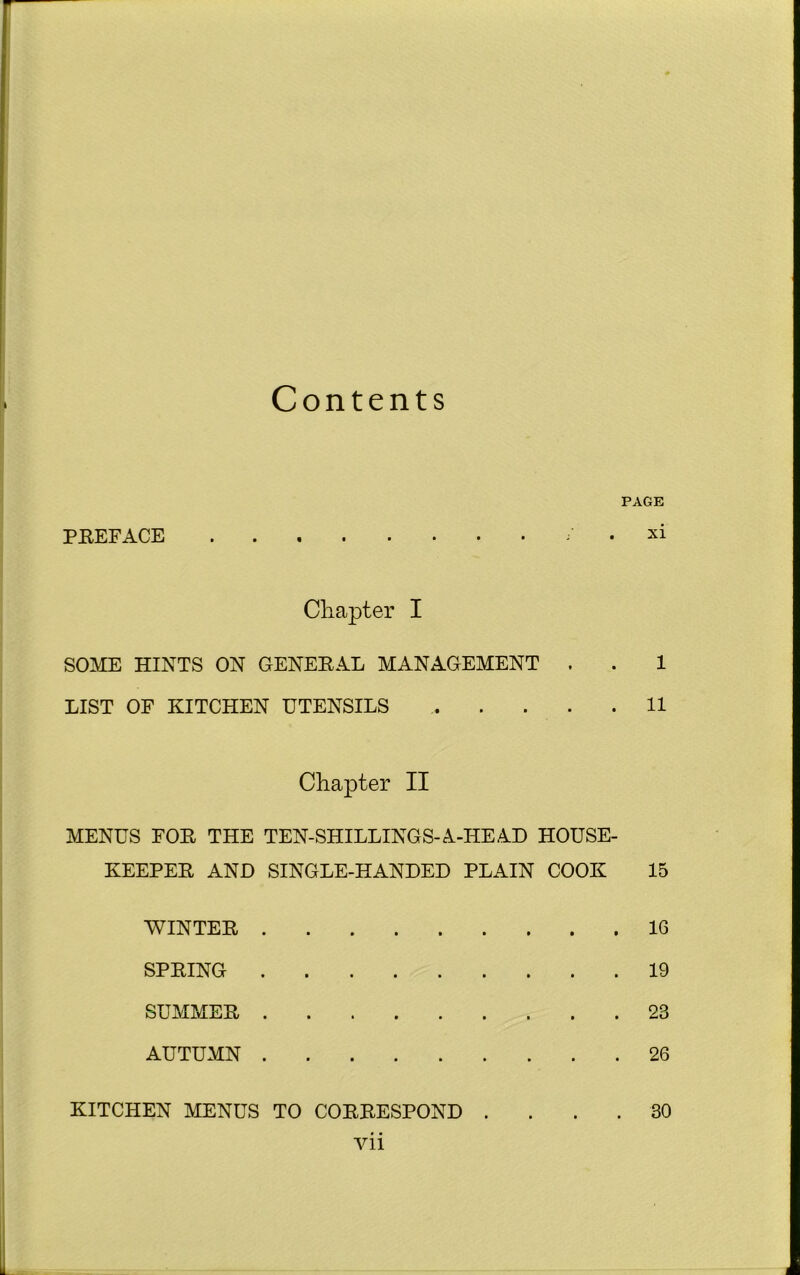Contents PREFACE PAGE xi Chapter I SOME HINTS ON GENERAL MANAGEMENT . . 1 LIST OF KITCHEN UTENSILS 11 Chapter II MENUS FOR THE TEN-SHILLINGS-A-HE AD HOUSE- KEEPER AND SINGLE-HANDED PLAIN COOK 15 WINTER 16 SPRING 19 SUMMER 23 AUTUMN 26 KITCHEN MENUS TO CORRESPOND .... 30