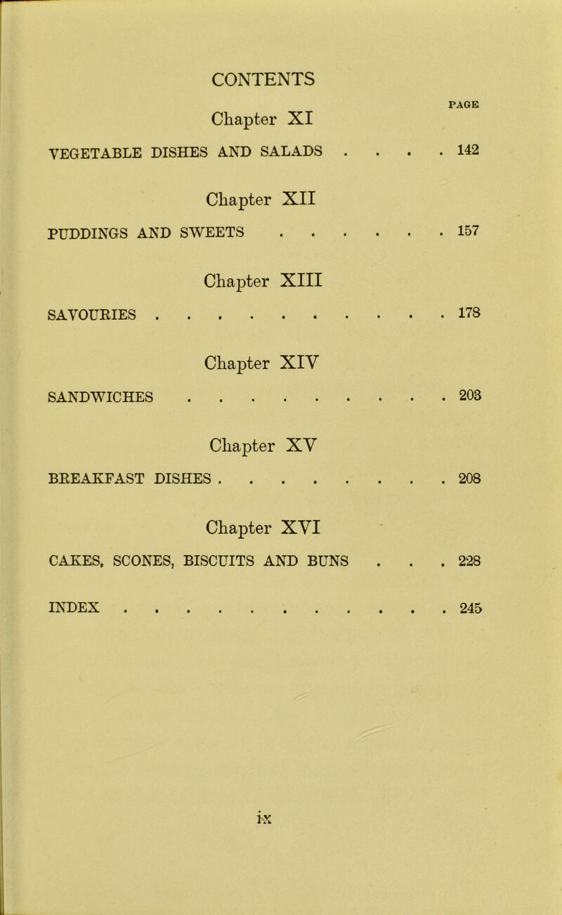 PAGE Chapter XI VEGETABLE DISHES AND SALADS . . . .142 Chapter XII PUDDINGS AND SWEETS 157 SAVOURIES . Chapter XIII 178 SANDWICHES Chapter XIY 203 Chapter XY BREAKFAST DISHES 208 Chapter XYI CAKES, SCONES, BISCUITS AND BUNS . . . 228 INDEX 245