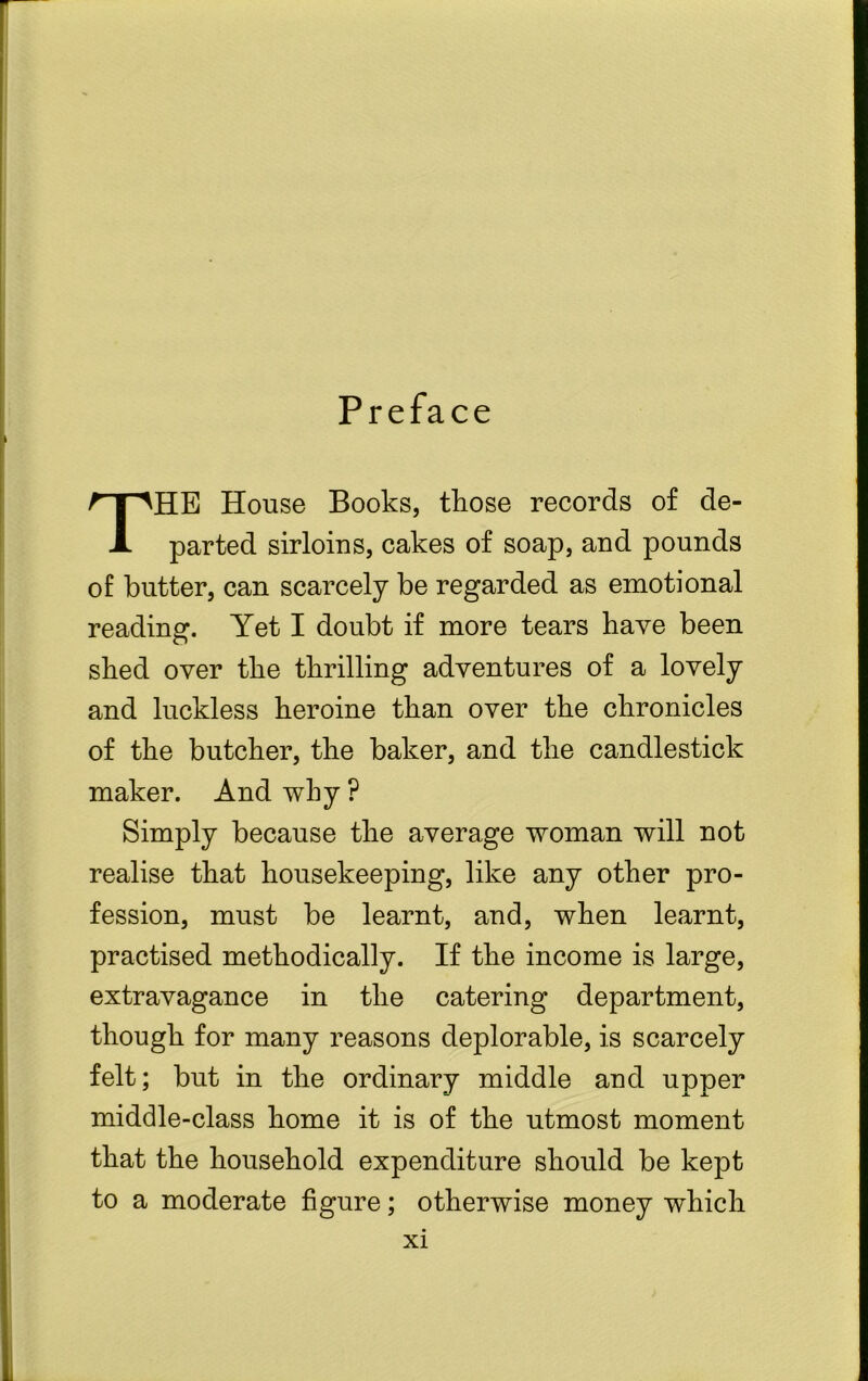 Preface THE House Books, those records of de- parted sirloins, cakes of soap, and pounds of butter, can scarcely be regarded as emotional reading. Yet I doubt if more tears have been shed over the thrilling adventures of a lovely and luckless heroine than over the chronicles of the butcher, the baker, and the candlestick maker. And why ? Simply because the average woman will not realise that housekeeping, like any other pro- fession, must be learnt, and, when learnt, practised methodically. If the income is large, extravagance in the catering department, though for many reasons deplorable, is scarcely felt; but in the ordinary middle and upper middle-class home it is of the utmost moment that the household expenditure should be kept to a moderate figure; otherwise money which