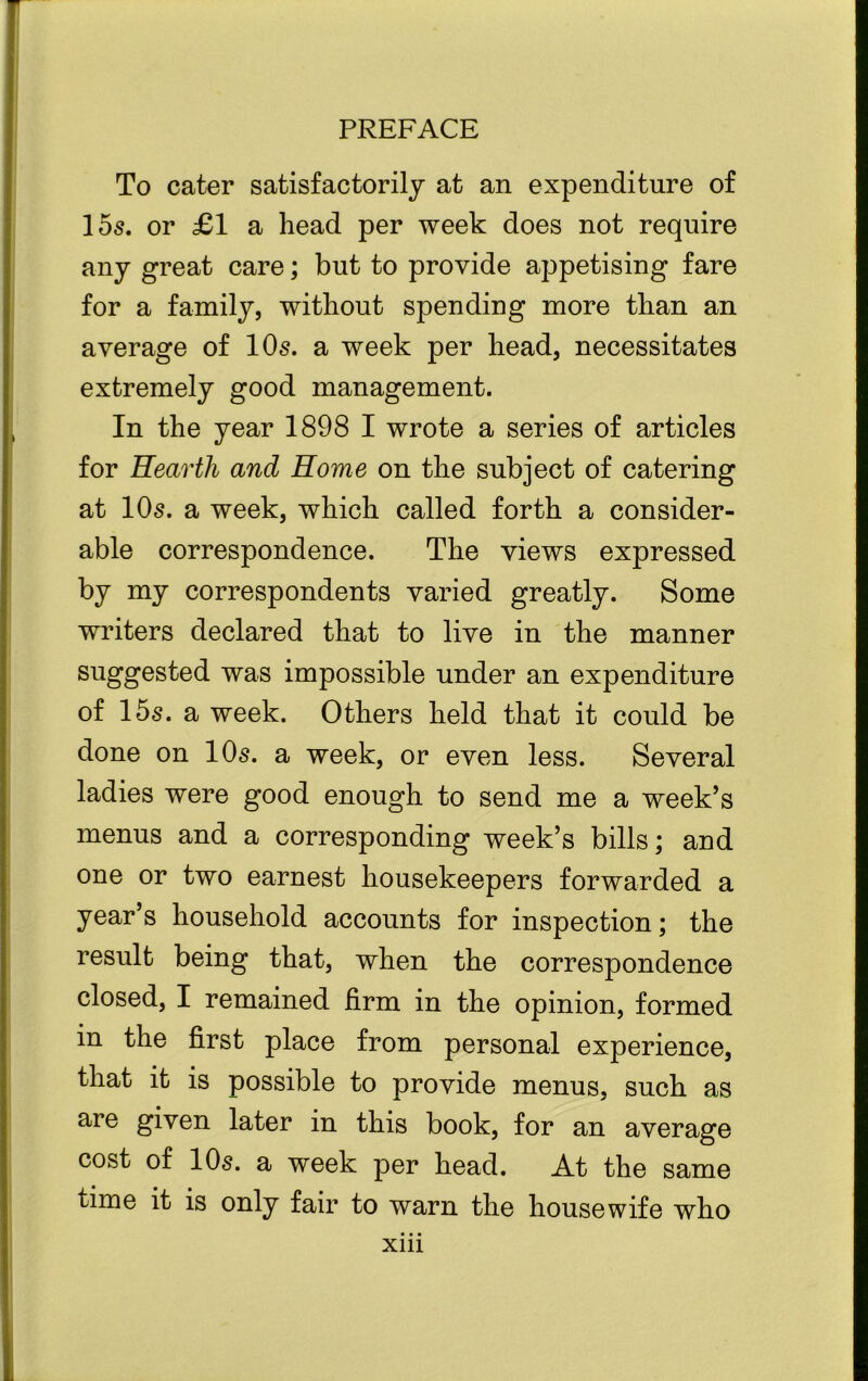 To cater satisfactorily at an expenditure of 155. or £1 a head per week does not require any great care; but to provide appetising fare for a family, without spending more than an average of IO5. a week per head, necessitates extremely good management. In the year 1898 I wrote a series of articles for Eeartli and Home on the subject of catering at IO5. a week, which called forth a consider- able correspondence. The views expressed by my correspondents varied greatly. Some writers declared that to live in the manner suggested was impossible under an expenditure of 155. a week. Others held that it could be done on IO5. a week, or even less. Several ladies were good enough to send me a week’s menus and a corresponding week’s bills; and one or two earnest housekeepers forwarded a year’s household accounts for inspection; the result being that, when the correspondence closed, I remained firm in the opinion, formed in the first place from personal experience, that it is possible to provide menus, such as are given later in this book, for an average cost of IO5. a week per head. At the same time it is only fair to warn the housewife who xm