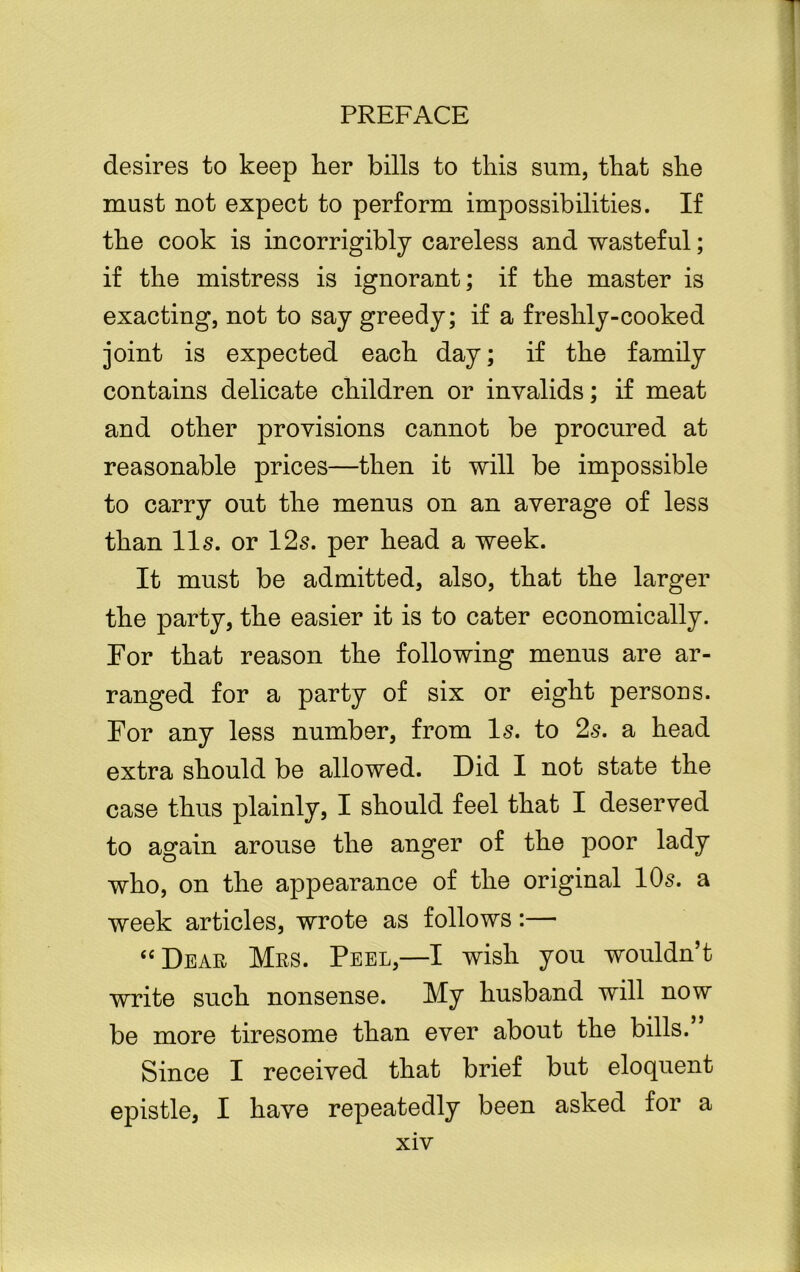 desires to keep her bills to this sum, that she must not expect to perform impossibilities. If the cook is incorrigibly careless and wasteful; if the mistress is ignorant; if the master is exacting, not to say greedy; if a freshly-cooked joint is expected each day; if the family contains delicate children or invalids; if meat and other provisions cannot be procured at reasonable prices—then it will be impossible to carry out the menus on an average of less than 11s. or 12s. per head a week. It must be admitted, also, that the larger the party, the easier it is to cater economically. For that reason the following menus are ar- ranged for a party of six or eight persons. For any less number, from Is. to 2s. a head extra should be allowed. Did I not state the case thus plainly, I should feel that I deserved to again arouse the anger of the poor lady who, on the appearance of the original 10s. a week articles, wrote as follows:— “Dear Mrs. Peel,—I wish you wouldn’t write such nonsense. My husband will now be more tiresome than ever about the bills.” Since I received that brief but eloquent epistle, I have repeatedly been asked for a
