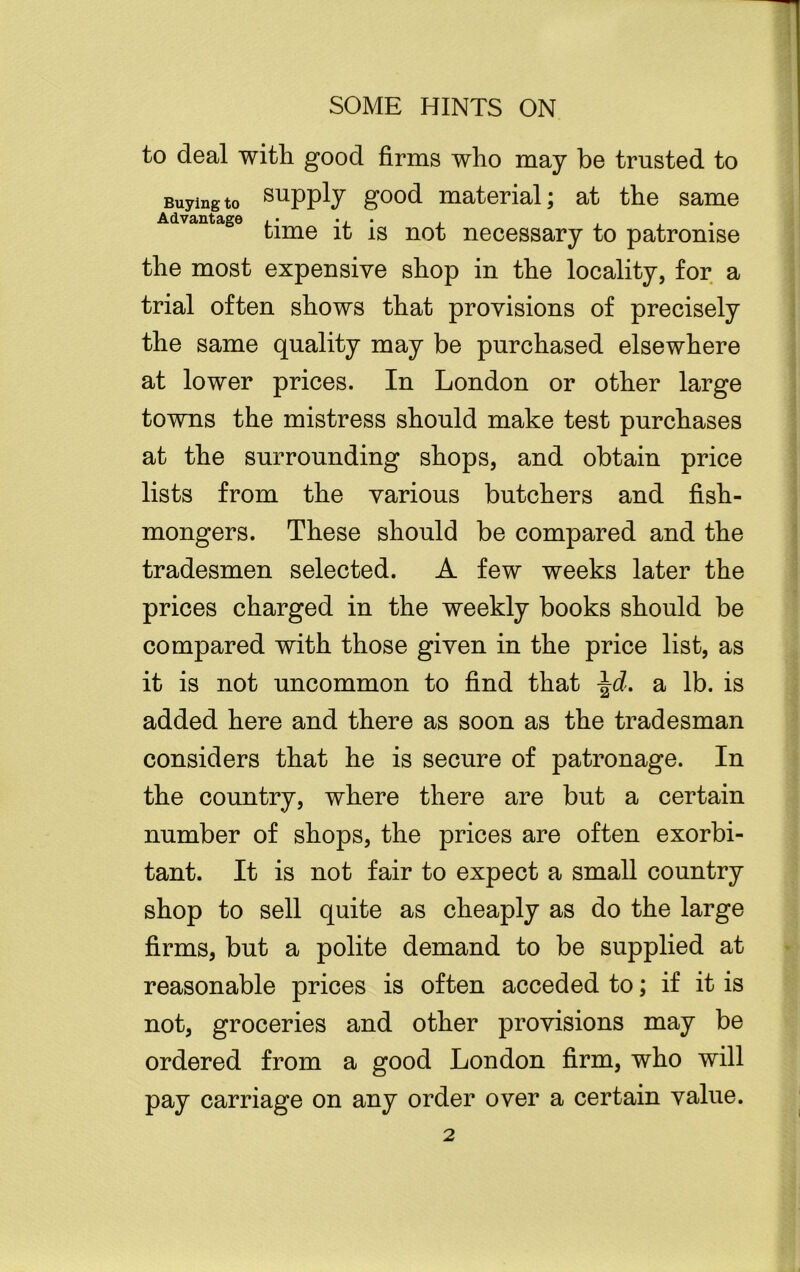 to deal with good firms who may be trusted to Buying to supply good material; at the same Advantage ,• ., • . . time it is not necessary to patronise the most expensive shop in the locality, for a trial often shows that provisions of precisely the same quality may be purchased elsewhere at lower prices. In London or other large towns the mistress should make test purchases at the surrounding shops, and obtain price lists from the various butchers and fish- mongers. These should be compared and the tradesmen selected. A few weeks later the prices charged in the weekly books should be compared with those given in the price list, as it is not uncommon to find that \d. a lb. is added here and there as soon as the tradesman considers that he is secure of patronage. In the country, where there are but a certain number of shops, the prices are often exorbi- tant. It is not fair to expect a small country shop to sell quite as cheaply as do the large firms, but a polite demand to be supplied at reasonable prices is often acceded to; if it is not, groceries and other provisions may be ordered from a good London firm, who will pay carriage on any order over a certain value. 2 . j