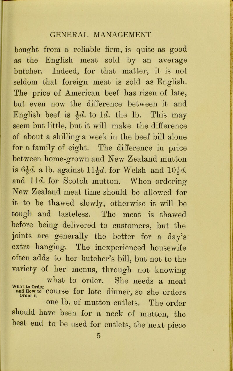 bought from a reliable firm, is quite as good as the English meat sold by an average butcher. Indeed, for that matter, it is not seldom that foreign meat is sold as English. The price of American beef lias risen of late, but even now the difference between it and English beef is Jd. to Id. the lb. This may seem but little, but it will make the difference of about a shilling a week in the beef bill alone for a family of eight. The difference in price between home-grown and New Zealand mutton is 6^d. a lb. against ll^d. for Welsh and 10^d. and 11 d. for Scotch mutton. When ordering New Zealand meat time should be allowed for it to be thawed slowly, otherwise it will be tough and tasteless. The meat is thawed before being delivered to customers, but the joints are generally the better for a day’s extra hanging. The inexperienced housewife often adds to her butcher’s bill, but not to the variety of her menus, through not knowing what to order. She needs a meat What to Order „ . . -dHowto course tor late dinner, so she orders one lb. of mutton cutlets. The order should have been for a neck of mutton, the best end to be used for cutlets, the next piece