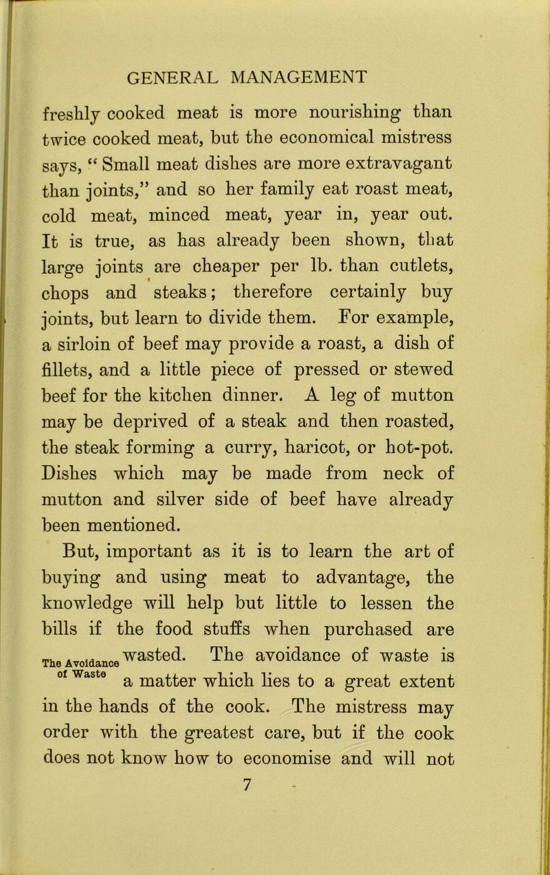 freshly cooked meat is more nourishing than twice cooked meat, but the economical mistress says, “ Small meat dishes are more extravagant than joints,” and so her family eat roast meat, cold meat, minced meat, year in, year out. It is true, as has already been shown, that large joints are cheaper per lb. than cutlets, chops and steaks; therefore certainly buy joints, but learn to divide them. For example, a sirloin of beef may provide a roast, a dish of fillets, and a little piece of pressed or stewed beef for the kitchen dinner. A leg of mutton may be deprived of a steak and then roasted, the steak forming a curry, haricot, or hot-pot. Dishes which may be made from neck of mutton and silver side of beef have already been mentioned. But, important as it is to learn the art of buying and using meat to advantage, the knowledge will help but little to lessen the bills if the food stuffs when purchased are The Avoidance was^e(^* The avoidance of waste is of waste a matt,er which lies to a great extent in the hands of the cook. The mistress may order with the greatest care, but if the cook does not know how to economise and will not