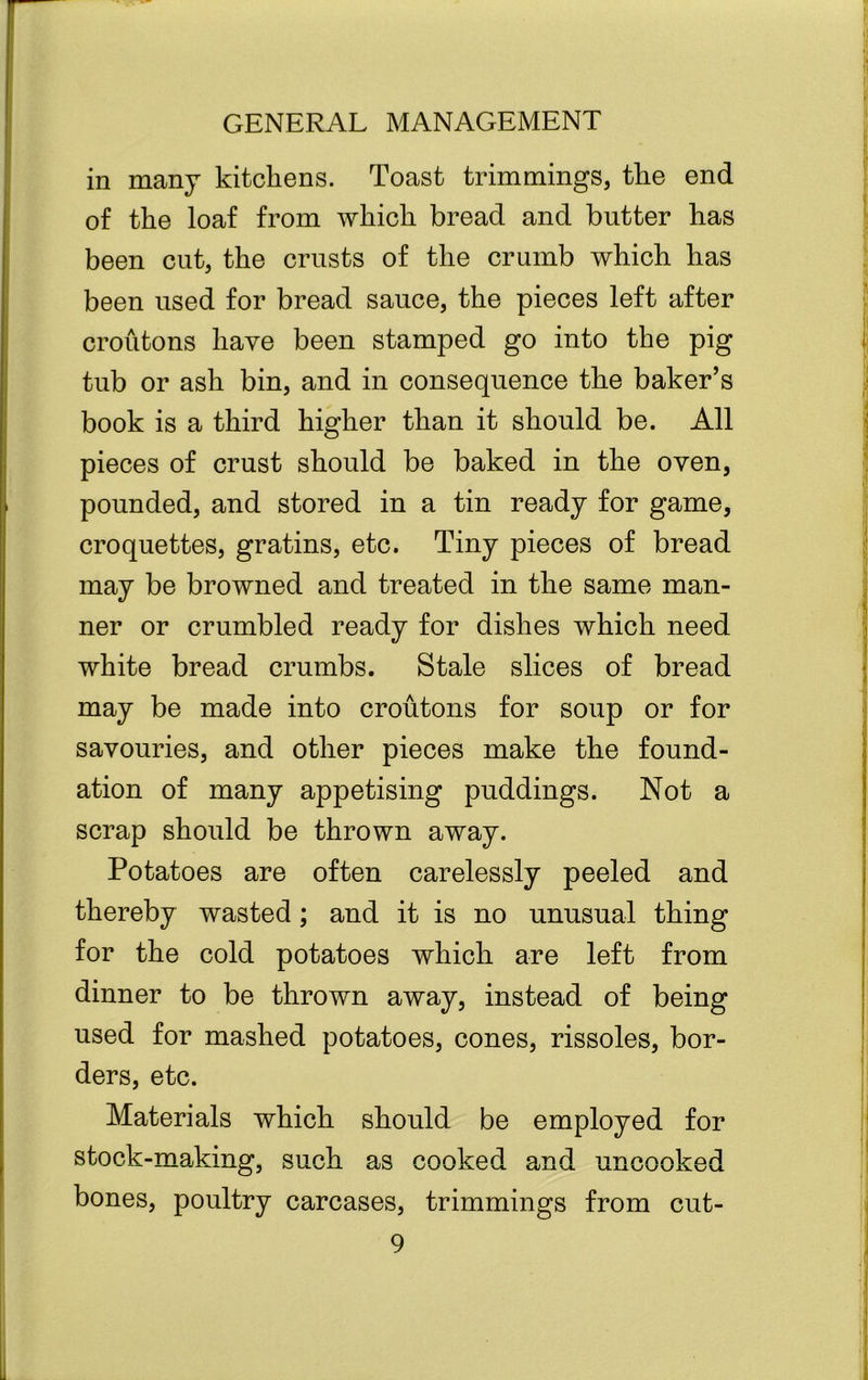 in many kitchens. Toast trimmings, the end of the loaf from which bread and butter has been cut, the crusts of the crumb which has been used for bread sauce, the pieces left after croutons have been stamped go into the pig tub or ash bin, and in consequence the baker’s book is a third higher than it should be. All pieces of crust should be baked in the oven, pounded, and stored in a tin ready for game, croquettes, gratins, etc. Tiny pieces of bread may be browned and treated in the same man- ner or crumbled ready for dishes which need white bread crumbs. Stale slices of bread may be made into croutons for soup or for savouries, and other pieces make the found- j ation of many appetising puddings. Not a scrap should be thrown away. Potatoes are often carelessly peeled and thereby wasted; and it is no unusual thing for the cold potatoes which are left from dinner to be thrown away, instead of being used for mashed potatoes, cones, rissoles, bor- ders, etc. Materials which should be employed for stock-making, such as cooked and uncooked bones, poultry carcases, trimmings from cut- u