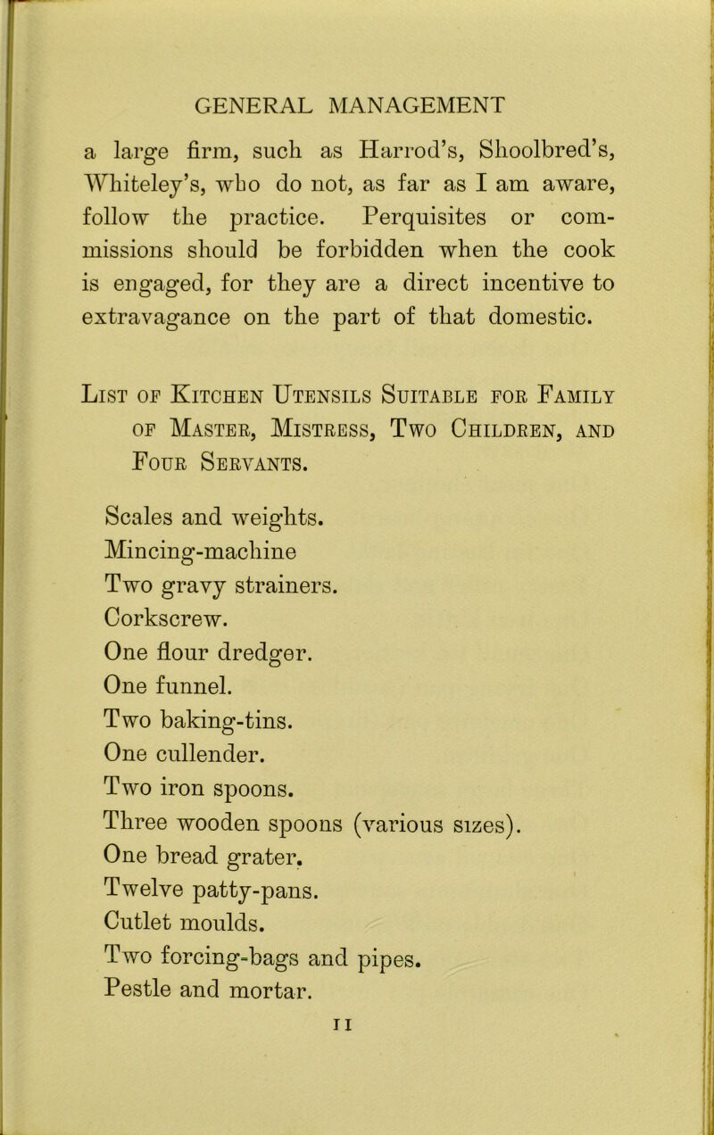 a large firm, such as Harrod’s, Slioolbred’s, Whiteley’s, who do not, as far as I am aware, follow the practice. Perquisites or com- missions should be forbidden when the cook is engaged, for they are a direct incentive to extravagance on the part of that domestic. List of Kitchen Utensils Suitable for Family of Master, Mistress, Two Children, and Four Servants. Scales and weights. Min cing-machine Two gravy strainers. Corkscrew. One flour dredger. One funnel. Two baking-tins. One cullender. Two iron spoons. Three wooden spoons (various sizes). One bread grater. Twelve patty-pans. Cutlet moulds. Two forcing=bags and pipes. Pestle and mortar.