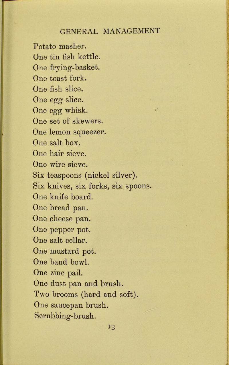 Potato masher. One tin fisli kettle. One frying-basket. One toast fork. One fish slice. One egg slice. One egg whisk. One set of skewers. One lemon squeezer. One salt box. One hair sieve. One wire sieve. Six teaspoons (nickel silver). Six knives, six forks, six spoons. One knife board. One bread pan. One cheese pan. One pepper pot. One salt cellar. One mustard pot. One hand bowl. One zinc pail. One dust pan and brush. Two brooms (hard and soft). One saucepan brush. x Scrubbing-brush.
