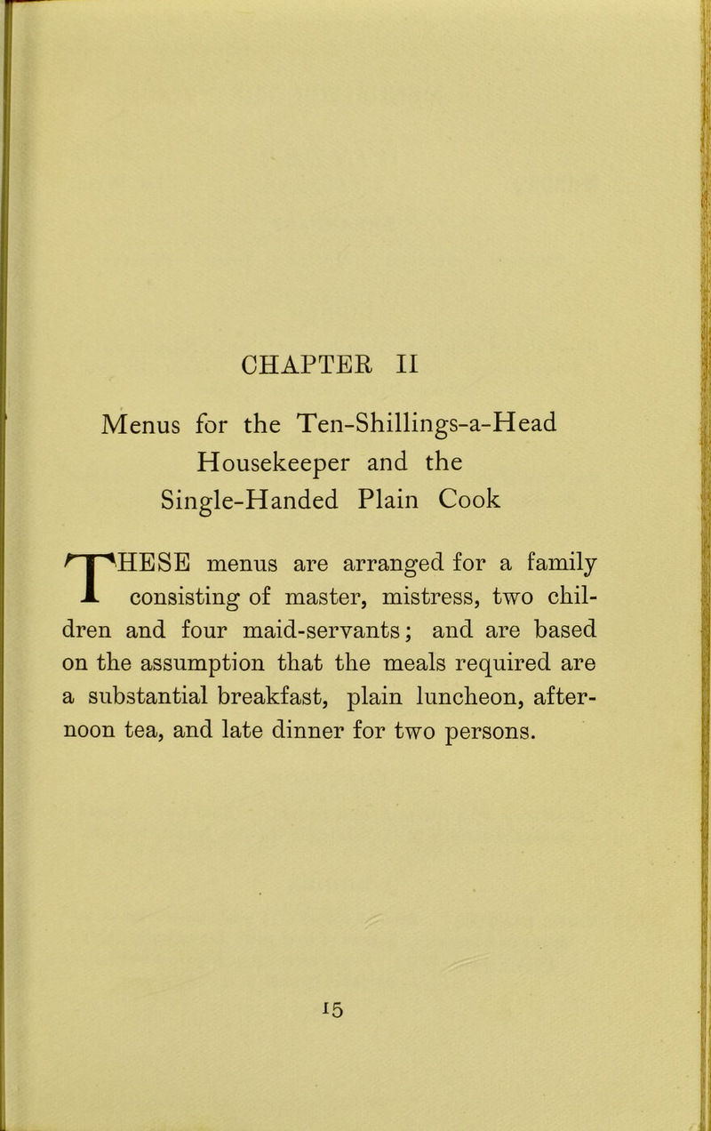 CHAPTER II Menus for the Ten-Shillings-a-Head Housekeeper and the Single-Handed Plain Cook THESE menus are arranged for a family consisting of master, mistress, two chil- dren and four maid-servants; and are based on the assumption that the meals required are a substantial breakfast, plain luncheon, after- noon tea, and late dinner for two persons.