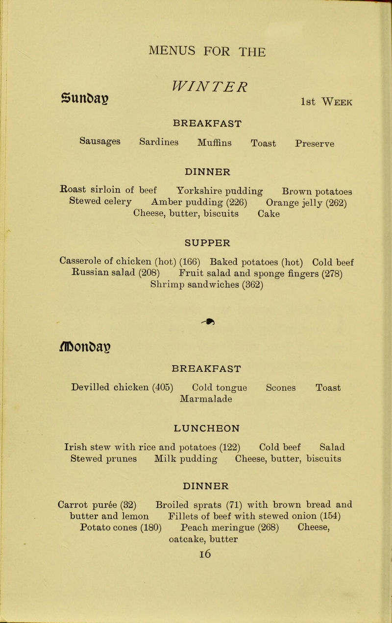 WINTER 1st Week BREAKFAST Sausages Sardines Muffins Toast Preserve DINNER Roast sirloin of beef Yorkshire pudding Brown potatoes Stewed celery Amber pudding (226) Orange jelly (262) Cheese, butter, biscuits Cake SUPPER Casserole of chicken (hot) (166) Baked potatoes (hot) Cold beef Russian salad (208) Fruit salad and sponge fingers (278) Shrimp sandwiches (362) flBonbag BREAKFAST Devilled chicken (405) Cold tongue Marmalade Scones Toast LUNCHEON Irish stew with rice and potatoes (122) Cold beef Salad Stewed prunes Milk pudding Cheese, butter, biscuits DINNER Carrot pur6e (32) Broiled sprats (71) with brown bread and butter and lemon Fillets of beef with stewed onion (154) Potato cones (180) Peach meringue (268) Cheese, oatcake, butter